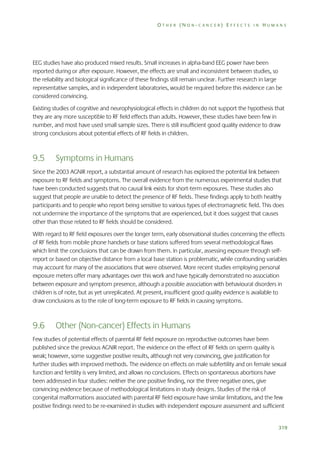 OTHER (NON-CANCER) EFFECTS IN HUMANS

EEG studies have also produced mixed results. Small increases in alpha-band EEG power have been
reported during or after exposure. However, the effects are small and inconsistent between studies, so
the reliability and biological significance of these findings still remain unclear. Further research in large
representative samples, and in independent laboratories, would be required before this evidence can be
considered convincing.
Existing studies of cognitive and neurophysiological effects in children do not support the hypothesis that
they are any more susceptible to RF field effects than adults. However, these studies have been few in
number, and most have used small sample sizes. There is still insufficient good quality evidence to draw
strong conclusions about potential effects of RF fields in children.

9.5

Symptoms in Humans

Since the 2003 AGNIR report, a substantial amount of research has explored the potential link between
exposure to RF fields and symptoms. The overall evidence from the numerous experimental studies that
have been conducted suggests that no causal link exists for short-term exposures. These studies also
suggest that people are unable to detect the presence of RF fields. These findings apply to both healthy
participants and to people who report being sensitive to various types of electromagnetic field. This does
not undermine the importance of the symptoms that are experienced, but it does suggest that causes
other than those related to RF fields should be considered.
With regard to RF field exposures over the longer term, early observational studies concerning the effects
of RF fields from mobile phone handsets or base stations suffered from several methodological flaws
which limit the conclusions that can be drawn from them. In particular, assessing exposure through selfreport or based on objective distance from a local base station is problematic, while confounding variables
may account for many of the associations that were observed. More recent studies employing personal
exposure meters offer many advantages over this work and have typically demonstrated no association
between exposure and symptom presence, although a possible association with behavioural disorders in
children is of note, but as yet unreplicated. At present, insufficient good quality evidence is available to
draw conclusions as to the role of long-term exposure to RF fields in causing symptoms.

9.6

Other (Non-cancer) Effects in Humans

Few studies of potential effects of parental RF field exposure on reproductive outcomes have been
published since the previous AGNIR report. The evidence on the effect of RF fields on sperm quality is
weak; however, some suggestive positive results, although not very convincing, give justification for
further studies with improved methods. The evidence on effects on male subfertility and on female sexual
function and fertility is very limited, and allows no conclusions. Effects on spontaneous abortions have
been addressed in four studies: neither the one positive finding, nor the three negative ones, give
convincing evidence because of methodological limitations in study designs. Studies of the risk of
congenital malformations associated with parental RF field exposure have similar limitations, and the few
positive findings need to be re-examined in studies with independent exposure assessment and sufficient

319

 