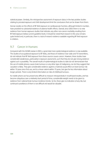 9

CONCLUSIONS

statistical power. Similarly, the retrospective assessment of exposure status in the two positive studies
relating to prenatal exposure and child development limit the conclusions that can be drawn from them.
Human studies on the effects of RF field exposure on cardiovascular function, although limited in number,
have provided no substantial evidence of adverse health effects. Overall, since 2003 there is no new
evidence from human exposure studies that indicates any other non-cancer morbidity resulting from
RF field exposure below current guideline levels. It should be noted that research in this area remains
quite limited and, in particular, there is a lack of research evidence available regarding RF field exposure
in children.

9.7

Cancer in Humans

Compared with the AGNIR review in 2003, a great deal more epidemiological evidence is now available.
The studies of occupational exposure to RF fields, and those of residence near radio and TV transmitters,
do not indicate that RF field exposure from these sources causes cancer. However, these studies have
considerable weaknesses, particularly in exposure assessment, such that they do not give strong evidence
against such a possibility. The overall results of epidemiological studies to date do not demonstrate that
the use of mobile phones causes brain tumours or any other type of malignancy, nor do they suggest that
causation is likely. They give considerable evidence against a material causal effect on brain tumour risk
within 10 years since first use, and to a lesser extent within 15 years, but give far less information about
longer periods. There is very limited information on risks of childhood tumours.
As mobile phone use has proved very difficult to measure retrospectively in recall-based studies, and has
become ubiquitous over a relatively short period of time, considerable weight needs to be given to
evidence from national brain tumour incidence trends. So far, these give no indication of any risk, but
continued surveillance of them is not difficult and would be valuable.

320

 