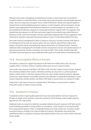 10

RESEARCH RECOMMENDATIONS

Although most studies investigating neurobehavioural changes in adult animals have not produced
consistent evidence of weak-field effects, a few studies have produced positive and potentially important
results. One such study used a transgenic mouse model of Alzheimer’s disease and reported significant
improvements in learning following long-term exposure, in both transgenic and non-transgenic animals.
Another study suggested that the behavioural impairments caused by exposure to microwaves in rats
were blocked by simultaneous exposure to a temporally incoherent magnetic field. The suggestion that
repeated low level exposure to a RF field could protect against and ameliorate age-related declines in
behaviour in both normal and transgenic animals is particularly intriguing; both of these suggestions merit
independent replication using well-characterised exposure systems incorporating detailed dosimetry.
Few studies have yet investigated the effects of exposure of young or immature animals to RF fields on
the development of the brain and nervous system, but one study has reported that medium-term
exposure of juvenile animals may significantly improve performance of a behavioural task. Therefore,
additional studies investigating the immediate and late consequences of acute and repeated exposure of
very young and juvenile animals on behaviour are recommended. These studies should include wellcontrolled, head-only exposures using mobile-phone-like signals and a wide battery of behavioural tasks.

10.4 Neurocognitive Effects in Humans
The evidence continues to suggest that exposure to RF fields from mobile phones does not cause
cognitive effects. Therefore, studies of cognitive performance are not a research priority.
Some studies have reported small effects of RF fields on EEG and other markers of brain function. However,
the consistency between these results is still limited, and they do not yet form a convincing body of
evidence. More research is therefore required in this area. Future studies should be based on adequate
sample sizes, agreed exposure and analysis protocols, and replication in independent laboratories. Future
research should also consider whether any effects of RF fields on neural function are relevant for health.
Finally, there is still a lack of research on possible effects of RF fields on neural function in children.
Provocation studies in children remain a priority.

10.5 Symptoms in Humans
A substantial number of good quality experiments have now tested whether short-term exposure to
RF fields can trigger acute symptoms. Given the consistency of their findings, further studies using this
approach are not a high priority.
Additional studies are required to clarify the association between long-term exposure to RF fields and the
onset of behavioural problems among children or of symptoms. Future research on this would benefit
from using personal exposure meters, a longitudinal design and a large sample size. In practice, studies
using these features are likely to be costly and difficult to perform. Nonetheless, they would offer
substantial benefits in comparison to previous observational studies in this area, many of which have been
of poor quality.

322

 