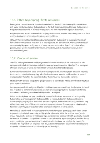 CANCER IN HUMANS

10.6 Other (Non-cancer) Effects in Humans
Investigations currently available on male reproductive function are of insufficient quality. AGNIR would
only favour conducting further studies in this area if a study design could be put forward that overcame
the potential selection bias in available investigations, and with independent exposure assessment.
Prospective studies would be of benefit in clarifying the association between prenatal exposure to RF fields
and the development of behavioural problems among children.
Although there is insufficient justification to undertake cohort studies solely to investigate the risks of
non-cancer chronic diseases in relation to RF field exposures, it is desirable that, where cohort studies of
occupationally highly exposed groups or of phone users are undertaken, they should include, where
possible, cause-specific mortality and measures of morbidity, such as hospital admissions, in their
outcomes investigated.

10.7 Cancer in Humans
The most pressing deficiencies in reaching firmer conclusions about cancer risk in relation to RF field
exposure are the lack of information on brain tumour and acoustic neuroma risks after 15 or more years
of mobile phone use, as well as the risks of brain tumours after childhood exposures.
Further case–control studies based on recall of mobile phone use are unlikely to be decisive in resolving
the current uncertainties because they will suffer from the same potential problems of recall bias and
misclassification that afflict the published studies. These should not therefore be a priority.
Studies of highly exposed occupational groups would be of considerable interest provided that they have
good exposure assessment.
Very low exposure levels and great difficulties in valid exposure assessment leave it unlikely that studies of
risks in relation to environmental exposures (eg from broadcasting and phone masts) will substantially
contribute to discovering whether RF field exposure is carcinogenic.
Cohort studies of phone use have considerable potential to illuminate assessment of carcinogenicity.
Future follow-up of existing cohort studies would be of interest, but cohort studies would need to
combine high quality exposure assessment with very large size, an extremely difficult combination. They
will also take many years of follow-up to reach persuasive conclusions. An advantage of cohort studies,
however, is that they could also allow follow-up of other outcomes as well as cancer.
Monitoring of secular trends in incidence of brain tumours from good quality population-based cancer
registries is both relatively inexpensive and likely to be informative within the next few years. Trends
should if possible be analysed by histological type and anatomical location. In the UK specifically, it would
be desirable to conduct a study of brain tumour incidence trends by age and sex (and, if possible, also by
region, histological type and anatomical location) in relation to phone use trends in the country. To
maximise the insight that can be gained from this, data would need to be obtained from the telephone
companies on trends in mobile phone use by age, sex and region.

323

 