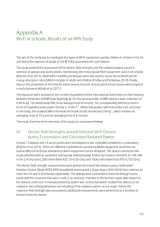 Appendix A
Wi-Fi in Schools: Results of an HPA Study

The aim of the study was to investigate the types of Wi-Fi equipment used by children in schools in the UK
and assess the exposure of pupils to the RF fields associated with such devices.
The study involved the assessment of the electric field strengths and the radiated powers around a
selection of laptops and access points, representing the most popular Wi-Fi equipment used in UK schools
(Peyman et al, 2011). Dosimetric modelling techniques were also used to assess the localised specific
energy absorption rates (SARs) in models of adults and children (Findlay and Dimbylow, 2010). Finally,
data on the proportion of the time for which devices transmit during typical school lessons were acquired
in real classrooms (Khalid et al, 2011).
The exposures were assessed in the context of guidelines of the International Commission on Non-Ionizing
Radiation Protection (ICNIRP) (see Appendix B). For the general public, ICNIRP advises a basic restriction of
0.08 W kg–1 for whole-body SAR, to be averaged over 6 minutes. The corresponding reference level in
terms of equivalent wave power density is 10 W m–2. Where low power radio transmitters are used near
to the body, the localised SAR in the head and trunk should not exceed 2 W kg–1, which involves an
averaging mass of 10 g and an averaging time of 6 minutes.
The results from the three elements of the study are summarised below.

A1

Electric Field Strengths around Selected Wi-Fi Devices
during Transmission and Calculated Radiated Powers

In total, 15 laptops and 12 access points were investigated under controlled conditions in a laboratory
(Peyman et al, 2011). There are different manufacturers producing WLAN equipment and there are
several different technical standards to which equipment can be designed. The devices selected in this
study operated with an equivalent isotropically radiated power limited by emission standards to 100 mW
in the 2.4 GHz band, 200 mW in Band A (5.15–5.35 GHz) and 1000 mW in Band B (5.470–5.725 GHz).
The electric field strength measurements were performed around the devices using a Seibersdorf
Precision Conical Dipole (PCD) 8250 broadband antenna and a Q-par Angus QSH12N10S horn antenna to
cover the 2.4 and 5 GHz bands, respectively. The laptops were connected to transmit through access
points and the measurements were made in an anechoic chamber in the far-field region with respect to
the devices under test. A manual positioning system was constructed which enabled the devices to be
rotated in two orthogonal planes and sampling of the radiation pattern at any angle. Where the
maximum field strength was encountered, additional measurements were performed as a function of
distance from the device.

325

 