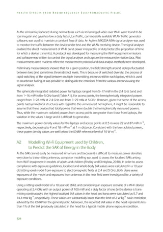 HEALTH EFFECTS FROM RADIOFREQUENCY ELECTROMAGNETIC FIELDS

As the emissions produced during normal tasks such as streaming of video over Wi-Fi were found to be
too irregular and gave too low a duty factor, LanTraffic, commercially available WLAN traffic generator
software, was used to maintain a constant flow of data. An Agilent N9020A MXA signal analyser was used
to monitor the traffic between the device under test and the WLAN receiving device. The signal analyser
enabled the direct measurement of Wi-Fi burst power irrespective of duty factor (the proportion of time
for which a device transmits). A protocol was developed for measuring the Wi-Fi equipment emissions
and software was written to control the signal analyser and capture the measured emission data. Pilot
measurements were made to refine the measurement protocol and data analysis methods were developed.
Preliminary measurements showed that for a given position, the field strength around laptops fluctuated
between two (and sometimes three) distinct levels. This is because of switched diversity, the process of
rapid switching of the signal between multiple transmitting antennas within each laptop, which is used
to counteract fading. It was possible to distinguish the emissions from the various antennas using the
signal analyser.
The spherically integrated radiated power for laptops ranged from 5–17 mW in the 2.4 GHz band and
from 1–16 mW in the 5 GHz band (Table A1). For access points, the hemispherically integrated powers
ranged from 3–28 mW at 2.4 GHz and from 3–29 mW at 5 GHz. However, given that some of the access
points had symmetrical structures with regard to the unmeasured hemisphere, it might be reasonable to
assume that these devices had total powers that were double the hemispherically measured powers.
Thus, while the maximum radiated powers from access points are greater than those from laptops, the
variation in the values is large and it is difficult to generalise.
The maximum power density values for the laptops and access points at 0.5 m were 22 and 87 mW m–2,
respectively, decreasing to 4 and 18 mW m–2 at 1 m distance. Consistent with the low radiated powers,
these power density values are well below the ICNIRP reference level of 10 W m–2.

A2

Modelling Wi-Fi Equipment used by Children,
to Predict the SAR of Energy in the Body

As the SAR cannot easily be measured in humans and because it is difficult to measure power densities
very close to transmitting antennas, computer modelling was used to assess the localised SARs arising
from Wi-Fi equipment in models of adults and children (Findlay and Dimbylow, 2010). In order to assess
compliance with exposure guidelines, localised and whole-body SAR values were calculated in a 10 year
old sitting voxel model from exposure to electromagnetic fields at 2.4 and 5 GHz. Both plane wave
exposures of the model and exposures from antennas in the near field were investigated for a variety of
exposure conditions.
Using a sitting voxel model of a 10 year old child, and considering an exposure scenario of a Wi-Fi device
operating at 2.4 GHz with an output power of 100 mW and a duty factor of one (ie the device is transmitting continuously), the highest localised SAR values in the head and torso were calculated as 5.7 and
14.4 mW kg–1, respectively. These values are substantially lower than the limit of 2 W kg–1 basic restriction
advised by the ICNIRP for the general public. Moreover, the reported SAR value in the head represents less
than 1% of the SAR previously calculated in the head for a typical mobile phone exposure condition.

326

 