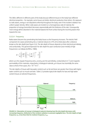 2

EXPOSURES, INTERACTION MECHANISMS, DOSIMETRY AND SOURCES

The SAR is different in different parts of the body because different tissues in the body have different
electrical properties – for example, some tissues are better electrical conductors than others. On exposure
to radio waves, energy is not deposited uniformly throughout the body, even if the incident radiation has
uniform power density. When radio waves are incident on a homogeneous slab of material, the
proportion of energy transmitted decreases exponentially with the thickness of the slab. Consequently
more energy will be absorbed in the material towards the front surface facing the incoming waves than
towards the rear.
2.2.2.4 Frequency
Radio waves become less penetrating into body tissues as the frequency increases. The electric field
component of a wave penetrating into a material reduces to 37% of its initial value after a distance
known as the skin depth (see Figure 2.2). The skin depth of tissues depends on their electrical permittivity
and conductivity. The general expression for skin depth for poor conductors (non-metals) at high
frequencies is as follows (Griffiths, 1989):
1  

  
  2


2 1/2



     
  1 
   1 
    
 





1/2

where  is the angular frequency and ,  and  are the permittivity, conductivity (S m–1) and magnetic
permeability of the materials, respectively. In biological materials,  in tissues has essentially the same
value as that of free space, 4  10–7 H m–1.
The skin depths of tissues with low water content such as fat and bone are greater than those with higher
water content such as muscle and skin. Table 2.3 provides typical skin depths for low and high water
content tissues at selected frequencies.

FIGURE 2.2 Absorption of energy in biological material showing how the skin depth decreases with
increasing frequency. Reflection of the incident radiation is assumed negligible here. The skin depth at high
frequency, hi, is less than that for medium frequency, med

22

 