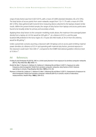 HEALTH EFFECTS FROM RADIOFREQUENCY ELECTROMAGNETIC FIELDS

range of duty factors was from 0.02–0.91%, with a mean of 0.08% (standard deviation, SD, of 0.10%).
The duty factors of access points from seven networks ranged from 1.0–11.7% with a mean of 4.79%
(SD 3.76%). Data gathered with transmit time measuring devices attached to the laptops showed similar
results. Within the present limited sample, the ranges of duty factors from laptops and access points were
found to be broadly similar for primary and secondary schools.
Applying these duty factors to the computer modeling results above, the maximum time-averaged power
density from a laptop at 2.4 GHz would be 220 W m–2, at a distance of 0.5 m, and the peak
localised SAR predicted in the torso region of a 10 year old child model, at 34 cm from the antenna,
would be 80 W kg–1.
Under a pessimistic scenario assuming a classroom with 30 laptops and an access point emitting maximal
power densities at a distance of 0.5 m and operating with maximal duty factors, personal exposure in
the classroom could reach 16.6 mW m–2, compared to the ICNIRP international guideline reference level
of 10 W m–2.

A4

References

Findlay R and Dimbylow PJ (2010). SAR in a child voxel phantom from exposure to wireless computer networks
(Wi-Fi). Phys Med Biol, 55, N405–11.
Khalid M, Mee T, Peyman A, Addison D, Calderon C, Maslanyj M and Mann S (2011). Exposure to radio
frequency electromagnetic fields from wireless computer networks: duty factors of Wi-Fi devices
operating in schools. Prog Biophys Mol Biol, 107(3), 412–20.
Peyman A, Khalid M, Calderon C, Addison D, Mee T, Maslanyj M and Mann S (2011). Assessment of exposure to
electromagnetic fields from wireless computer networks (Wi-Fi) in schools; results of laboratory
measurements. Health Phys, 100(6), 594–612.

328

 