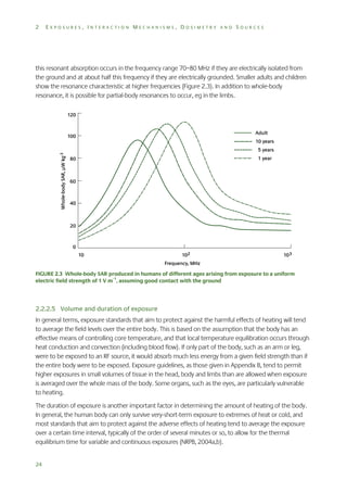 2

EXPOSURES, INTERACTION MECHANISMS, DOSIMETRY AND SOURCES

this resonant absorption occurs in the frequency range 70–80 MHz if they are electrically isolated from
the ground and at about half this frequency if they are electrically grounded. Smaller adults and children
show the resonance characteristic at higher frequencies (Figure 2.3). In addition to whole-body
resonance, it is possible for partial-body resonances to occur, eg in the limbs.

FIGURE 2.3 Whole-body SAR produced in humans of different ages arising from exposure to a uniform
electric field strength of 1 V m–1, assuming good contact with the ground

2.2.2.5 Volume and duration of exposure
In general terms, exposure standards that aim to protect against the harmful effects of heating will tend
to average the field levels over the entire body. This is based on the assumption that the body has an
effective means of controlling core temperature, and that local temperature equilibration occurs through
heat conduction and convection (including blood flow). If only part of the body, such as an arm or leg,
were to be exposed to an RF source, it would absorb much less energy from a given field strength than if
the entire body were to be exposed. Exposure guidelines, as those given in Appendix B, tend to permit
higher exposures in small volumes of tissue in the head, body and limbs than are allowed when exposure
is averaged over the whole mass of the body. Some organs, such as the eyes, are particularly vulnerable
to heating.
The duration of exposure is another important factor in determining the amount of heating of the body.
In general, the human body can only survive very-short-term exposure to extremes of heat or cold, and
most standards that aim to protect against the adverse effects of heating tend to average the exposure
over a certain time interval, typically of the order of several minutes or so, to allow for the thermal
equilibrium time for variable and continuous exposures (NRPB, 2004a,b).
24

 