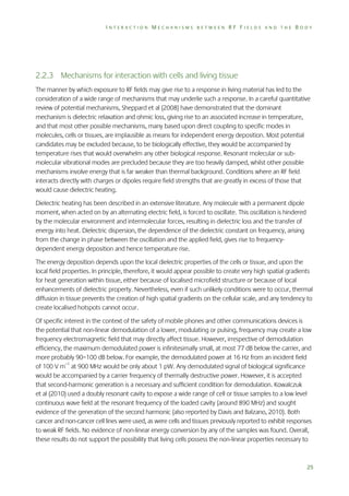 INTERACTION MECHANISMS BETWEEN RF FIELDS AND THE BODY

2.2.3 Mechanisms for interaction with cells and living tissue
The manner by which exposure to RF fields may give rise to a response in living material has led to the
consideration of a wide range of mechanisms that may underlie such a response. In a careful quantitative
review of potential mechanisms, Sheppard et al (2008) have demonstrated that the dominant
mechanism is dielectric relaxation and ohmic loss, giving rise to an associated increase in temperature,
and that most other possible mechanisms, many based upon direct coupling to specific modes in
molecules, cells or tissues, are implausible as means for independent energy deposition. Most potential
candidates may be excluded because, to be biologically effective, they would be accompanied by
temperature rises that would overwhelm any other biological response. Resonant molecular or submolecular vibrational modes are precluded because they are too heavily damped, whilst other possible
mechanisms involve energy that is far weaker than thermal background. Conditions where an RF field
interacts directly with charges or dipoles require field strengths that are greatly in excess of those that
would cause dielectric heating.
Dielectric heating has been described in an extensive literature. Any molecule with a permanent dipole
moment, when acted on by an alternating electric field, is forced to oscillate. This oscillation is hindered
by the molecular environment and intermolecular forces, resulting in dielectric loss and the transfer of
energy into heat. Dielectric dispersion, the dependence of the dielectric constant on frequency, arising
from the change in phase between the oscillation and the applied field, gives rise to frequencydependent energy deposition and hence temperature rise.
The energy deposition depends upon the local dielectric properties of the cells or tissue, and upon the
local field properties. In principle, therefore, it would appear possible to create very high spatial gradients
for heat generation within tissue, either because of localised microfield structure or because of local
enhancements of dielectric property. Nevertheless, even if such unlikely conditions were to occur, thermal
diffusion in tissue prevents the creation of high spatial gradients on the cellular scale, and any tendency to
create localised hotspots cannot occur.
Of specific interest in the context of the safety of mobile phones and other communications devices is
the potential that non-linear demodulation of a lower, modulating or pulsing, frequency may create a low
frequency electromagnetic field that may directly affect tissue. However, irrespective of demodulation
efficiency, the maximum demodulated power is infinitesimally small, at most 77 dB below the carrier, and
more probably 90–100 dB below. For example, the demodulated power at 16 Hz from an incident field
of 100 V m–1 at 900 MHz would be only about 1 pW. Any demodulated signal of biological significance
would be accompanied by a carrier frequency of thermally destructive power. However, it is accepted
that second-harmonic generation is a necessary and sufficient condition for demodulation. Kowalczuk
et al (2010) used a doubly resonant cavity to expose a wide range of cell or tissue samples to a low level
continuous wave field at the resonant frequency of the loaded cavity (around 890 MHz) and sought
evidence of the generation of the second harmonic (also reported by Davis and Balzano, 2010). Both
cancer and non-cancer cell lines were used, as were cells and tissues previously reported to exhibit responses
to weak RF fields. No evidence of non-linear energy conversion by any of the samples was found. Overall,
these results do not support the possibility that living cells possess the non-linear properties necessary to

25

 