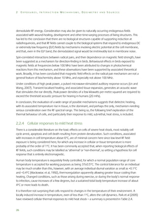 2

EXPOSURES, INTERACTION MECHANISMS, DOSIMETRY AND SOURCES

demodulate RF energy. Consideration may also be given to naturally occurring endogenous fields
associated with wound-healing, development and other time-varying processes of living structures. This
has led to the conclusion that there are no biological structures capable of supporting induction at
radiofrequencies, and that RF fields cannot couple to the biological systems that respond to endogenous DC
or extremely low frequency (ELF) fields by mechanisms involving electric potential at the cell membrane,
and that, even in the ELF band, the demodulated signal would be irretrievably lost in membrane noise.
Spin-correlated interactions between radical pairs, and their dependence on magnetic field strength, have
been suggested as a mechanism for direction-finding in birds. Behavioural effects in birds exposed to
magnetic fields at frequencies below 100 MHz have been attributed to changes in photochemical
reactions from this mechanism, and these observations have been supported by associated theoretical
work. Broadly, it has been concluded that magnetic field effects on the radical pair mechanism are not a
general feature of biochemistry above 10 MHz, and especially not above 100 MHz.
Under conditions of high peak power, a pulsed microwave-stimulated auditory response occurs (Lin and
Wang, 2007). Transient localised heating, and associated tissue expansion, generates an acoustic wave
that stimulates the ear directly. Peak power densities of a few kilowatts per metre squared are required to
exceed the threshold acoustic pressure for hearing in humans (20 mPa).
In conclusion, the evaluation of a wide range of possible mechanisms suggests that dielectric heating,
with its associated temperature rise in tissue, is the dominant, and perhaps the only, mechanism needing
serious consideration over the RF spectral range. This being so, the following brief exploration of the
thermal behaviour of cells, and particularly their response to mild, sub-lethal, heat stress, is included.

2.2.4 Cellular responses to mild heat stress
There is a considerable literature on the toxic effects on cells of severe heat shock, most notably cell
cycle arrest, apoptosis and cell death resulting from protein denaturation. Such conditions, associated
with increases in cell temperature above 6C, are of minimal concern here since low level RF field
exposure is being considered here, for which any increase in cellular or tissue temperature is more
probably of the order of 1C. It has been commonly accepted that, when reporting biological effects of
RF fields, such conditions may be labelled as ‘athermal’ or ‘non-thermal’, so setting a hypothesis for cell
response that is entirely electromagnetic.
Human body temperature is exquisitely finely controlled, for which a normal population range of core
temperature is accepted for working purposes as being 370.5C. The control tolerance for an individual
may be much smaller than this, however, with an average individual diurnal variation as small as +0.1C
and –0.4C (Mackowiac et al, 1992), thermoregulation apparently allowing greater tissue cooling than
heating. Changed conditions, such as those arising during exercise, or during the body’s normal response
to infection, cause increases of a few degrees, but a sustained total body temperature increase of about
4C or more leads to death.
It is therefore not surprising that cells respond to changes in the temperature of their environment. A
locally induced increase in temperature, even of less than 1C, alters the cell dynamics. Park et al (2005)
have reviewed cellular thermal responses to mild heat shock – a summary is presented in Table 2.4.

26

 