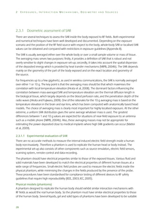 2

EXPOSURES, INTERACTION MECHANISMS, DOSIMETRY AND SOURCES

2.3.1 Dosimetric assessment of SAR
There are several techniques to assess the SAR inside the body exposed to RF fields. Both experimental
and numerical techniques have been well developed and documented. Depending on the exposure
scenario and the position of the RF field source with respect to the body, whole-body SAR or localised SAR
values can be obtained and compared with restrictions in exposure guidelines (Appendix B).
The SAR is usually averaged either over the whole body or over a small sample volume or mass of tissue.
The averaging mass serves two purposes: firstly, it provides a definition of SAR that is robust and not
overly sensitive to slight changes in exposure set-up; secondly, it takes into account the spatial dispersion
of the deposited energy which is provided by heat transfer mechanisms (NRPB, 2004b). The SAR depends
mainly on the geometry of the part of the body exposed and on the exact location and geometry of
the source.
For frequencies up to a few gigahertz, as used in wireless communications, the SAR is normally averaged
over either 1 or 10 g. The key point is that the averaging mass should be that which maximises the
correlation with local temperature elevation (Hirata et al, 2008). The dominant factors influencing the
correlation between mass-averaged SAR and temperature elevation are the thermal diffusion length in
the biological tissue, which largely depends on the blood perfusion rate, and the penetration depth of the
radio waves (Hirata and Fujiwara, 2009). One of the rationales for the 10 g averaging mass is based on the
temperature elevation in the brain and eye lens, which has been computed with anatomically based head
models. The choice of averaging mass is clearly most important for highly localised exposure. At the other
extreme, a uniform SAR distribution gives the same average whatever mass is used. The greatest
differences between 1 and 10 g values are expected for situations of near-field exposure to an antenna
such as a mobile phone (NRPB, 2004b). Also, these averaging masses may not be appropriate for
estimating the power deposited close to medical implants where high SAR gradients can occur (Mattei
et al, 2009).
2.3.1.1 Experimental evaluation of SAR
There are no accurate methods to measure the internal induced electric field strength inside a human
body non-invasively. Therefore a phantom is used to replicate the human head or body instead. The
experimental set-up also consists of other components such as source emulators, electric field sensors,
scanning system, remote control and data recording.
The phantom should have electrical properties similar to those of the exposed tissues. Various fluid and
solid materials have been developed to match the electrical properties of different human tissues at a
wide range of frequencies. Small electric field probes are used to measure the electric fields inside the
physical phantom, while minimising the changes in the fields produced by the presence of the probe.
These procedures have been standardised for compliance testing of different devices to RF safety
guidelines that require high reproducibility (IEEE, 2003; IEC, 2005).
Physical models (phantoms)
A phantom designed to replicate the human body should exhibit similar interaction mechanisms with
RF fields as would the real human body. So the phantom must have similar electrical properties to those
of the human body. Several liquids, gel and solid types of phantoms have been developed to be suitable

28

 