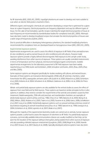 RF DOSIMETRY

for RF dosimetry (IEEE, 2003; IEC, 2005). Liquid/gel phantoms are easier to develop and more suitable to
scan when an electric field probe is inserted in them.
Different organic and inorganic chemicals are used when developing a recipe that is optimised for a given
tissue at a given frequency. Electrical properties are frequency dependent and vary for different types of
tissue. For the sake of harmonisation, specific recipes matching the target electrical properties of tissue at
each frequency are recommended by standardisation bodies for compliance tests (IEC, 2005). Attempts
have also been made to develop broadband recipes that simulate the electrical properties of tissues over
a wide range of frequencies (Gabriel, 2007).
Due to practical difficulties in developing heterogeneous phantoms, the standard head/body phantoms
recommended for compliance tests are developed based on homogeneous tissue (IEEE, 2003; IEC, 2005).
Experimental exposure systems
Experimental arrangements are used to assess the effects of exposure to RF fields of live animals/humans
(in vivo conditions) as well as excised tissues (in vitro conditions) and cell cultures. Purpose-made
exposure systems provide a highly defined electromagnetic field exposure to the sample under study,
avoiding interference from other sources of exposure. These systems are usually controlled environments
in terms of temperature and from physical, chemical and biological agent contaminants. Suitable
experimental arrangements for the laboratory assessment of RF field exposure have been widely
reported (Guy et al,1999; Kuster and Schönborn, 2000; Schuderer and Kuster, 2003; Zhao, 2005; Zhao
and Wei, 2005).
Some exposure systems are designed specifically for studies involving cell cultures and excised tissues.
Examples of these systems are transverse electromagnetic (TEM) cells, RF anechoic chambers, radial
transmission line (RTL), waveguides and wire patch cells (Laval et al, 2000; Pickard et al, 2000; Schönborn
et al, 2000; Ardoino et al, 2004; Schuderer et al, 2004a,b; Calabrese et al, 2006; Ji et al, 2006; De Prisco
et al, 2008).
Whole- and partial-body exposure systems are also available for live animal studies to assess the effect of
exposure from near-field and far-field sources. These systems are based on similar principles to the in vitro
systems; in addition, they need to consider the requirements of live animals and variation caused by their
movement. Radial waveguides, TEM cells and anechoic and reverberation chambers are examples of
whole-body exposure systems (Chou and Guy, 1982; Chou et al, 1985; Balzano et al, 2000; Wang et al,
2002; Wilson, 2002; Ardoino et al, 2005; Tejero et al, 2005; Faraone et al, 2006; Kainz, 2006; Schelkshorn
et al, 2007; Jung et al, 2008). Partial-body exposure systems such as carousel and loop antennas consist of
local devices targeting an animal’s brain/head area (Chou et al, 1999; Swicord et al, 1999; Leveque et al,
2004; Schönborn et al, 2004; Lopresto et al, 2007; Wake et al, 2007).
Although the majority of the experimental dosimetry studies are carried out on animals, human exposure
systems provide a useful tool to assess the exposure of volunteers to RF fields. For partial-body exposure
scenarios, commercially available telecommunications devices are usually modified so that they can be
worn for the duration of the exposure without interruption, being isolated from other sources of exposure
and also providing a blinded exposure environment (Loughran, 2005, 2008; Regel et al, 2006; Haarala
et al, 2007; Krause et al, 2007; Boutry et al, 2008). Specially developed antenna systems have also been

29

 