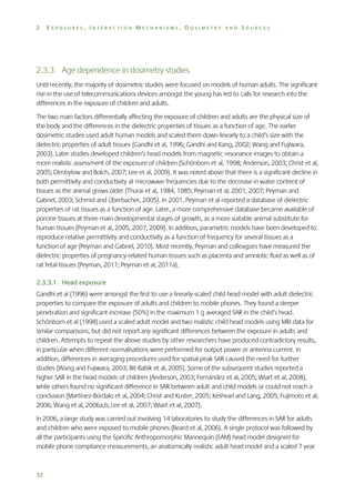 2

EXPOSURES, INTERACTION MECHANISMS, DOSIMETRY AND SOURCES

2.3.3 Age dependence in dosimetry studies
Until recently, the majority of dosimetric studies were focused on models of human adults. The significant
rise in the use of telecommunications devices amongst the young has led to calls for research into the
differences in the exposure of children and adults.
The two main factors differentially affecting the exposure of children and adults are the physical size of
the body and the differences in the dielectric properties of tissues as a function of age. The earlier
dosimetric studies used adult human models and scaled them down linearly to a child’s size with the
dielectric properties of adult tissues (Gandhi et al, 1996; Gandhi and Kang, 2002; Wang and Fujiwara,
2003). Later studies developed children’s head models from magnetic resonance images to obtain a
more realistic assessment of the exposure of children (Schönborn et al, 1998; Anderson, 2003; Christ et al,
2005; Dimbylow and Bolch, 2007; Lee et al, 2009). It was noted above that there is a significant decline in
both permittivity and conductivity at microwave frequencies due to the decrease in water content of
tissues as the animal grows older (Thurai et al, 1984, 1985; Peyman et al, 2001, 2007; Peyman and
Gabriel, 2003; Schmid and Überbacher, 2005). In 2001, Peyman et al reported a database of dielectric
properties of rat tissues as a function of age. Later, a more comprehensive database became available of
porcine tissues at three main developmental stages of growth, as a more suitable animal substitute for
human tissues (Peyman et al, 2005, 2007, 2009). In addition, parametric models have been developed to
reproduce relative permittivity and conductivity as a function of frequency for several tissues as a
function of age (Peyman and Gabriel, 2010). Most recently, Peyman and colleagues have measured the
dielectric properties of pregnancy-related human tissues such as placenta and amniotic fluid as well as of
rat fetal tissues (Peyman, 2011; Peyman et al, 2011a).
2.3.3.1 Head exposure
Gandhi et al (1996) were amongst the first to use a linearly-scaled child head model with adult dielectric
properties to compare the exposure of adults and children to mobile phones. They found a deeper
penetration and significant increase (50%) in the maximum 1 g averaged SAR in the child’s head.
Schönborn et al (1998) used a scaled adult model and two realistic child head models using MRI data for
similar comparisons, but did not report any significant differences between the exposure in adults and
children. Attempts to repeat the above studies by other researchers have produced contradictory results,
in particular when different normalisations were performed for output power or antenna current. In
addition, differences in averaging procedures used for spatial peak SAR caused the need for further
studies (Wang and Fujiwara, 2003; Bit-Babik et al, 2005). Some of the subsequent studies reported a
higher SAR in the head models of children (Anderson, 2003; Fernández et al, 2005; Wiart et al, 2008),
while others found no significant difference in SAR between adult and child models or could not reach a
conclusion (Martínez-Búrdalo et al, 2004; Christ and Kuster, 2005; Keshvari and Lang, 2005; Fujimoto et al,
2006; Wang et al, 2006a,b; Lee et al, 2007; Wiart et al, 2007).
In 2006, a large study was carried out involving 14 laboratories to study the differences in SAR for adults
and children who were exposed to mobile phones (Beard et al, 2006). A single protocol was followed by
all the participants using the Specific Anthropomorphic Mannequin (SAM) head model designed for
mobile phone compliance measurements, an anatomically realistic adult head model and a scaled 7 year

32

 