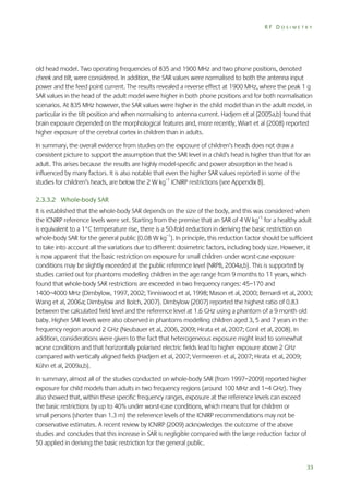 RF DOSIMETRY

old head model. Two operating frequencies of 835 and 1900 MHz and two phone positions, denoted
cheek and tilt, were considered. In addition, the SAR values were normalised to both the antenna input
power and the feed point current. The results revealed a reverse effect at 1900 MHz, where the peak 1 g
SAR values in the head of the adult model were higher in both phone positions and for both normalisation
scenarios. At 835 MHz however, the SAR values were higher in the child model than in the adult model, in
particular in the tilt position and when normalising to antenna current. Hadjem et al (2005a,b) found that
brain exposure depended on the morphological features and, more recently, Wiart et al (2008) reported
higher exposure of the cerebral cortex in children than in adults.
In summary, the overall evidence from studies on the exposure of children’s heads does not draw a
consistent picture to support the assumption that the SAR level in a child’s head is higher than that for an
adult. This arises because the results are highly model-specific and power absorption in the head is
influenced by many factors. It is also notable that even the higher SAR values reported in some of the
studies for children’s heads, are below the 2 W kg–1 ICNIRP restrictions (see Appendix B).
2.3.3.2 Whole-body SAR
It is established that the whole-body SAR depends on the size of the body, and this was considered when
the ICNIRP reference levels were set. Starting from the premise that an SAR of 4 W kg–1 for a healthy adult
is equivalent to a 1°C temperature rise, there is a 50-fold reduction in deriving the basic restriction on
whole-body SAR for the general public (0.08 W kg–1). In principle, this reduction factor should be sufficient
to take into account all the variations due to different dosimetric factors, including body size. However, it
is now apparent that the basic restriction on exposure for small children under worst-case exposure
conditions may be slightly exceeded at the public reference level (NRPB, 2004a,b). This is supported by
studies carried out for phantoms modelling children in the age range from 9 months to 11 years, which
found that whole-body SAR restrictions are exceeded in two frequency ranges: 45–170 and
1400–4000 MHz (Dimbylow, 1997, 2002; Tinniswood et al, 1998; Mason et al, 2000; Bernardi et al, 2003;
Wang et al, 2006a; Dimbylow and Bolch, 2007). Dimbylow (2007) reported the highest ratio of 0.83
between the calculated field level and the reference level at 1.6 GHz using a phantom of a 9 month old
baby. Higher SAR levels were also observed in phantoms modelling children aged 3, 5 and 7 years in the
frequency region around 2 GHz (Neubauer et al, 2006, 2009; Hirata et al, 2007; Conil et al, 2008). In
addition, considerations were given to the fact that heterogeneous exposure might lead to somewhat
worse conditions and that horizontally polarised electric fields lead to higher exposure above 2 GHz
compared with vertically aligned fields (Hadjem et al, 2007; Vermeeren et al, 2007; Hirata et al, 2009;
Kühn et al, 2009a,b).
In summary, almost all of the studies conducted on whole-body SAR (from 1997–2009) reported higher
exposure for child models than adults in two frequency regions (around 100 MHz and 1–4 GHz). They
also showed that, within these specific frequency ranges, exposure at the reference levels can exceed
the basic restrictions by up to 40% under worst-case conditions, which means that for children or
small persons (shorter than 1.3 m) the reference levels of the ICNIRP recommendations may not be
conservative estimates. A recent review by ICNIRP (2009) acknowledges the outcome of the above
studies and concludes that this increase in SAR is negligible compared with the large reduction factor of
50 applied in deriving the basic restriction for the general public.

33

 
