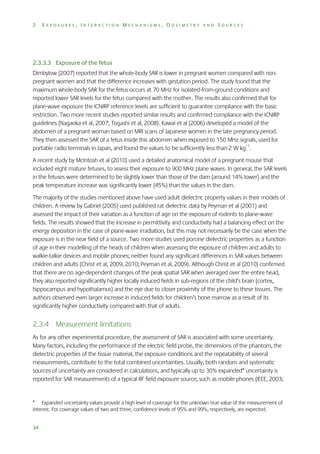 2

EXPOSURES, INTERACTION MECHANISMS, DOSIMETRY AND SOURCES

2.3.3.3 Exposure of the fetus
Dimbylow (2007) reported that the whole-body SAR is lower in pregnant women compared with nonpregnant women and that the difference increases with gestation period. The study found that the
maximum whole-body SAR for the fetus occurs at 70 MHz for isolated-from-ground conditions and
reported lower SAR levels for the fetus compared with the mother. The results also confirmed that for
plane-wave exposure the ICNIRP reference levels are sufficient to guarantee compliance with the basic
restriction. Two more recent studies reported similar results and confirmed compliance with the ICNIRP
guidelines (Nagaoka et al, 2007; Togashi et al, 2008). Kawai et al (2006) developed a model of the
abdomen of a pregnant woman based on MRI scans of Japanese women in the late pregnancy period.
They then assessed the SAR of a fetus inside this abdomen when exposed to 150 MHz signals, used for
portable radio terminals in Japan, and found the values to be sufficiently less than 2 W kg–1.
A recent study by McIntosh et al (2010) used a detailed anatomical model of a pregnant mouse that
included eight mature fetuses, to assess their exposure to 900 MHz plane waves. In general, the SAR levels
in the fetuses were determined to be slightly lower than those of the dam (around 14% lower) and the
peak temperature increase was significantly lower (45%) than the values in the dam.
The majority of the studies mentioned above have used adult dielectric property values in their models of
children. A review by Gabriel (2005) used published rat dielectric data by Peyman et al (2001) and
assessed the impact of their variation as a function of age on the exposure of rodents to plane-wave
fields. The results showed that the increase in permittivity and conductivity had a balancing effect on the
energy deposition in the case of plane-wave irradiation, but this may not necessarily be the case when the
exposure is in the near field of a source. Two more studies used porcine dielectric properties as a function
of age in their modelling of the heads of children when assessing the exposure of children and adults to
walkie-talkie devices and mobile phones; neither found any significant differences in SAR values between
children and adults (Christ et al, 2009, 2010; Peyman et al, 2009). Although Christ et al (2010) confirmed
that there are no age-dependent changes of the peak spatial SAR when averaged over the entire head,
they also reported significantly higher locally induced fields in sub-regions of the child’s brain (cortex,
hippocampus and hypothalamus) and the eye due to closer proximity of the phone to these tissues. The
authors observed even larger increase in induced fields for children’s bone marrow as a result of its
significantly higher conductivity compared with that of adults.

2.3.4 Measurement limitations
As for any other experimental procedure, the assessment of SAR is associated with some uncertainty.
Many factors, including the performance of the electric field probe, the dimensions of the phantom, the
dielectric properties of the tissue material, the exposure conditions and the repeatability of several
measurements, contribute to the total combined uncertainties. Usually, both random and systematic
sources of uncertainty are considered in calculations, and typically up to 30% expanded* uncertainty is
reported for SAR measurements of a typical RF field exposure source, such as mobile phones (IEEE, 2003;

* Expanded uncertainty values provide a high level of coverage for the unknown true value of the measurement of
interest. For coverage values of two and three, confidence levels of 95% and 99%, respectively, are expected.
34

 