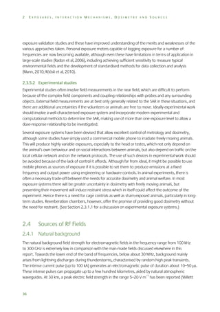 2

EXPOSURES, INTERACTION MECHANISMS, DOSIMETRY AND SOURCES

exposure validation studies and these have improved understanding of the merits and weaknesses of the
various approaches taken. Personal exposure meters capable of logging exposure for a number of
frequencies are now becoming available, although even these have limitations in terms of application in
large-scale studies (Radon et al, 2006), including achieving sufficient sensitivity to measure typical
environmental fields and the development of standardised methods for data collection and analysis
(Mann, 2010; Röösli et al, 2010).
2.3.5.2 Experimental studies
Experimental studies often involve field measurements in the near field, which are difficult to perform
because of the complex field components and coupling relationships with probes and any surrounding
objects. External field measurements are at best only generally related to the SAR in these situations, and
there are additional uncertainties if the volunteers or animals are free to move. Ideally experimental work
should involve a well-characterised exposure system and incorporate modern experimental and
computational methods to determine the SAR, making use of more than one exposure level to allow a
dose-response relationship to be investigated.
Several exposure systems have been devised that allow excellent control of metrology and dosimetry,
although some studies have simply used a commercial mobile phone to irradiate freely moving animals.
This will produce highly variable exposures, especially to the head or testes, which not only depend on
the animal’s own behaviour and on social interactions between animals, but also depend on traffic on the
local cellular network and on the network protocols. The use of such devices in experimental work should
be avoided because of the lack of control it affords. Although far from ideal, it might be possible to use
mobile phones as sources of exposure if it is possible to set them to produce emissions at a fixed
frequency and output power using engineering or hardware controls. In animal experiments, there is
often a necessary trade-off between the needs for accurate dosimetry and animal welfare. In most
exposure systems there will be greater uncertainty in dosimetry with freely moving animals, but
preventing their movement will induce restraint stress which in itself could affect the outcome of the
experiment. Hence there is a need for cage controls as well as sham-exposed animals, particularly in longterm studies. Reverberation chambers, however, offer the promise of providing good dosimetry without
the need for restraint. (See Section 2.3.1.1 for a discussion on experimental exposure systems.)

2.4

Sources of RF Fields

2.4.1 Natural background
The natural background field strength for electromagnetic fields in the frequency range from 100 kHz
to 300 GHz is extremely low in comparison with the man-made fields discussed elsewhere in this
report. Towards the lower end of the band of frequencies, below about 30 MHz, background mainly
arises from lightning discharges during thunderstorms, characterised by random high peak transients.
The intense current pulse (up to 100 kA) generates an electromagnetic pulse of duration about 10–50 s.
These intense pulses can propagate up to a few hundred kilometres, aided by natural atmospheric
waveguides. At 30 km, a peak electric field strength in the range 5–20 V m–1 has been reported (Willett

36

 
