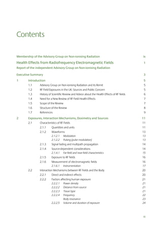 Contents
Membership of the Advisory Group on Non-ionising Radiation

ix

Health Effects from Radiofrequency Electromagnetic Fields

1

Report of the independent Advisory Group on Non-ionising Radiation
Executive Summary

3

1

Introduction

5

1.1

Advisory Group on Non-ionising Radiation and its Remit

5

1.2

RF Field Exposures in the UK: Sources and Public Concern

5

1.3

History of Scientific Review and Advice about the Health Effects of RF fields

6

1.4

Need for a New Review of RF Field Health Effects

7

1.5

Scope of the Review

7

1.6

Structure of the Review

8

1.7

References

9

2

Exposures, Interaction Mechanisms, Dosimetry and Sources

11

2.1

Characteristics of RF Fields

11

2.1.1

Quantities and units

11

2.1.2

Waveforms

13

2.1.2.1
2.1.2.2

13
13

Modulation
Pulsing (pulse modulation)

2.1.3

Signal fading and multipath propagation

14

2.1.4

Source-dependent considerations

14

2.1.4.1

Far-field and near-field characteristics

15

2.1.5

Exposure to RF fields

16

2.1.6

Measurement of electromagnetic fields

16

2.1.6.1

2.2

Instrumentation

17

Interaction Mechanisms between RF Fields and the Body

20

2.2.1

Direct and indirect effects

20

2.2.2

Factors affecting human exposure

21

2.2.2.1
2.2.2.2
2.2.2.3
2.2.2.4

21
21
21
22
23
24

2.2.2.5

Power density
Distance from source
Tissue type
Frequency
Body resonance
Volume and duration of exposure

iii

 