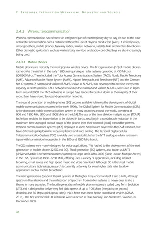 2

EXPOSURES, INTERACTION MECHANISMS, DOSIMETRY AND SOURCES

2.4.3 Wireless telecommunication
Wireless communication has become an integrated part of contemporary day-to-day life due to the ease
of transfer of information over a distance without the use of physical conductors (wires). It encompasses,
amongst others, mobile phones, two-way radios, wireless networks, satellite links and cordless telephones.
Other domestic applications such as wireless baby monitors and radio-controlled toys are also increasingly
being used.
2.4.3.1 Mobile phones
Mobile phones are probably the most popular wireless device. The first generation (1G) of mobile phones
came on to the market in the early 1980s using analogue radio systems operating at 450 MHz or
800/900 MHz. These included the Total Access Communications System (TACS), Nordic Mobile Telephony
(NMT), Advanced Mobile Phone System (AMPS), Nippon Telegraph and Telephone (NTT) and the German
Net C systems. A narrowband variant of AMPS, known as N-AMPS, was developed to increase the system
capacity in North America. TACS networks based on the narrowband variant, N-TACS, were used in Japan.
From around 2000, the TACS networks in Europe have tended to be shut down as the majority of their
subscribers have moved to second-generation networks.
The second generation of mobile phones (2G) became available following the development of digital
mobile communications systems in the early 1990s. The Global System for Mobile Communication (GSM)
is the dominant mobile communications system in many countries around the world, operating at
900 and 1800 MHz (850 and 1900 MHz in the USA). The use of the time division multiple access (TDMA)
technique enables the transmission to be divided in bursts, resulting in a considerable reduction in the
maximum time-averaged output power of the phones over their nominal (peak) transmitter powers.
Personal communications systems (PCS) deployed in North America are covered in the GSM standard, but
have different uplink/downlink frequency bands and voice coding. The Personal Digital Cellular
Telecommunication System (PDC) is widely used as a substitute for the NTT analogue cellular system in
Japan with transmission frequencies in the 800 and 1500 MHz bands.
The 2G systems were mainly designed for voice applications. This has led to the development of the next
generation of mobile phones (2.5G and 3G). Third-generation (3G) systems, also known as UMTS
(Universal Mobile Telecommunications System) in Europe and CDMA-2000 (Code Division Multiple Access)
in the USA, operate at 1900–2200 MHz, offering users a variety of applications, including internet
browsing, email access and high speed music and video download. Although 3G is the latest mobile
communications technology, research is currently underway for even higher data rates to allow
applications such as mobile broadband.
The next generations (beyond 3G) will operate at the higher frequency bands of 2 and 6 GHz, although
spectrum liberalisation and the reallocation of spectrum from earlier systems to newer ones is also a
theme in many countries. The fourth generation of mobile phone systems is called Long Term Evolution
(LTE) and is designed to deliver very fast data speeds of up to 100 Mbps (megabits per second)
downlink and 50 Mbps uplink (peak rates); this is faster than most home broadband services (GSMA,
2011). The first commercial LTE networks were launched in Oslo, Norway, and Stockholm, Sweden, in
December 2009.

40

 