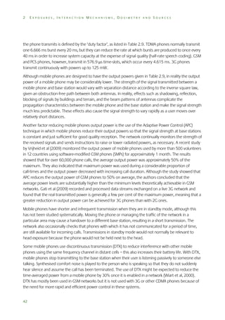 2

EXPOSURES, INTERACTION MECHANISMS, DOSIMETRY AND SOURCES

the phone transmits is defined by the ‘duty factor’, as listed in Table 2.9. TDMA phones normally transmit
one 6.666 ms burst every 20 ms, but they can reduce the rate at which bursts are produced to once every
40 ms in order to increase system capacity at the expense of signal quality (half-rate speech coding). GSM
and PCS phones, however, transmit in 576.9 s time-slots, which occur every 4.615 ms. 3G phones
transmit continuously with powers up to 125 mW.
Although mobile phones are designed to have the output powers given in Table 2.9, in reality the output
power of a mobile phone may be considerably lower. The strength of the signal transmitted between a
mobile phone and base station would vary with separation distance according to the inverse square law,
given an obstruction-free path between both antennas. In reality, effects such as shadowing, reflection,
blocking of signals by buildings and terrain, and the beam patterns of antennas complicate the
propagation characteristics between the mobile phone and the base station and make the signal strength
much less predictable. These effects also cause the signal strength to vary rapidly as a user moves over
relatively short distances.
Another factor reducing mobile phones output power is the use of the Adaptive Power Control (APC)
technique in which mobile phones reduce their output powers so that the signal strength at base stations
is constant and just sufficient for good quality reception. The network continually monitors the strength of
the received signals and sends instructions to raise or lower radiated powers, as necessary. A recent study
by Vrijheid et al (2009) monitored the output power of mobile phones used by more than 500 volunteers
in 12 countries using software-modified GSM phones (SMPs) for approximately 1 month. The results
showed that for over 60,000 phone calls, the average output power was approximately 50% of the
maximum. They also indicated that maximum power was used during a considerable proportion of
call-times and the output power decreased with increasing call duration. Although the study showed that
APC reduces the output power of GSM phones to 50% on average, the authors concluded that the
average power levels are substantially higher than the minimum levels theoretically achievable in GSM
networks. Gati et al (2009) recorded and processed data streams exchanged on a live 3G network and
found that the real transmitted power is generally a few per cent of the maximum power, meaning that a
greater reduction in output power can be achieved for 3G phones than with 2G ones.
Mobile phones have shorter and infrequent transmission when they are in standby mode, although this
has not been studied systematically. Moving the phone or managing the traffic of the network in a
particular area may cause a handover to a different base station, resulting in a short transmission. The
network also occasionally checks that phones with which it has not communicated for a period of time,
are still available for incoming calls. Transmissions in standby mode would not normally be relevant to
head exposure because the phone would not be held next to the head.
Some mobile phones use discontinuous transmission (DTX) to reduce interference with other mobile
phones using the same frequency channel in distant cells – this also increases their battery life. With DTX,
mobile phones stop transmitting to the base station when their user is listening passively to someone else
talking. Synthesised comfort noise is played to the person who is speaking so that they do not suddenly
hear silence and assume the call has been terminated. The use of DTX might be expected to reduce the
time-averaged power from a mobile phone by 30% once it is enabled in a network (Wiart et al, 2000).
DTX has mostly been used in GSM networks but it is not used with 3G or other CDMA phones because of
the need for more rapid and efficient power control in these systems.
42

 