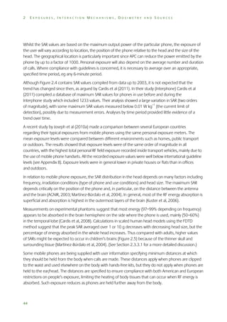 2

EXPOSURES, INTERACTION MECHANISMS, DOSIMETRY AND SOURCES

Whilst the SAR values are based on the maximum output power of the particular phone, the exposure of
the user will vary according to location, the position of the phone relative to the head and the size of the
head. The geographical location is particularly important since APC can reduce the power emitted by the
phone by up to a factor of 1000. Personal exposure will also depend on the average number and duration
of calls. Where compliance with guidelines is concerned, it is necessary to average over an appropriate,
specified time period, eg any 6-minute period.
Although Figure 2.4 contains SAR values compiled from data up to 2003, it is not expected that the
trend has changed since then, as argued by Cardis et al (2011). In their study (Interphone) Cardis et al
(2011) compiled a database of maximum SAR values for phones in use before and during the
Interphone study which included 1233 values. Their analysis showed a large variation in SAR (two orders
of magnitude), with some maximum SAR values measured below 0.01 W kg–1 (the current limit of
detection), possibly due to measurement errors. Analyses by time period provided little evidence of a
trend over time.
A recent study by Joseph et al (2010a) made a comparison between several European countries
regarding their typical exposures from mobile phones using the same personal exposure meters. The
mean exposure levels were compared between different environments such as homes, public transport
or outdoors. The results showed that exposure levels were of the same order of magnitude in all
countries, with the highest total personal RF field exposure recorded inside transport vehicles, mainly due to
the use of mobile phone handsets. All the recorded exposure values were well below international guideline
levels (see Appendix B). Exposure levels were in general lower in private houses or flats than in offices
and outdoors.
In relation to mobile phone exposure, the SAR distribution in the head depends on many factors including
frequency, irradiation conditions (type of phone and use conditions) and head size. The maximum SAR
depends critically on the position of the phone and, in particular, on the distance between the antenna
and the brain (AGNIR, 2003; Martínez-Búrdalo et al, 2004). In general, most of the RF energy absorption is
superficial and absorption is highest in the outermost layers of the brain (Kuster et al, 2006).
Measurements on experimental phantoms suggest that most energy (97–99% depending on frequency)
appears to be absorbed in the brain hemisphere on the side where the phone is used, mainly (50–60%)
in the temporal lobe (Cardis et al, 2008). Calculations in scaled human head models using the FDTD
method suggest that the peak SAR averaged over 1 or 10 g decreases with decreasing head size, but the
percentage of energy absorbed in the whole head increases. Thus compared with adults, higher values
of SARs might be expected to occur in children’s brains (Figure 2.5) because of the thinner skull and
surrounding tissue (Martínez-Búrdalo et al, 2004). (See Section 2.3.3.1 for a more detailed discussion.)
Some mobile phones are being supplied with user information specifying minimum distances at which
they should be held from the body when calls are made. These distances apply when phones are clipped
to the waist and used elsewhere on the body with hands-free kits, but they do not apply when phones are
held to the ear/head. The distances are specified to ensure compliance with both American and European
restrictions on people’s exposure, limiting the heating of body tissues that can occur when RF energy is
absorbed. Such exposure reduces as phones are held further away from the body.

44

 