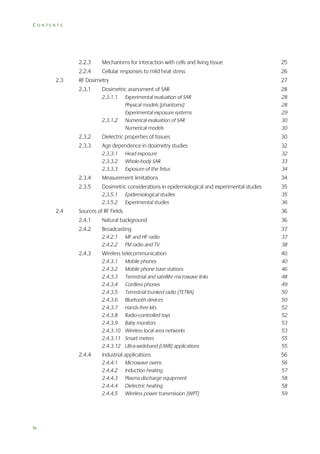 CONTENTS

2.2.3
2.3

Mechanisms for interaction with cells and living tissue

25

2.2.4

Cellular responses to mild heat stress

26

RF Dosimetry
2.3.1

27

Dosimetric assessment of SAR

28

2.3.1.1

28
28
29
30
30

2.3.1.2

Experimental evaluation of SAR
Physical models (phantoms)
Experimental exposure systems
Numerical evaluation of SAR
Numerical models

2.3.2

Dielectric properties of tissues

30

2.3.3

Age dependence in dosimetry studies

32

2.3.3.1
2.3.3.2
2.3.3.3

32
33
34

Head exposure
Whole-body SAR
Exposure of the fetus

2.3.4

34

Dosimetric considerations in epidemiological and experimental studies

35

2.3.5.1
2.3.5.2

2.4

Measurement limitations

2.3.5

35
36

Epidemiological studies
Experimental studies

Sources of RF Fields

36

2.4.1

Natural background

36

2.4.2

Broadcasting

37

2.4.2.1
2.4.2.2

37
38

2.4.3

MF and HF radio
FM radio and TV

40

2.4.3.1
2.4.3.2
2.4.3.3
2.4.3.4
2.4.3.5
2.4.3.6
2.4.3.7
2.4.3.8
2.4.3.9
2.4.3.10
2.4.3.11
2.4.3.12

2.4.4

Wireless telecommunication

40
46
48
49
50
50
52
52
53
53
55
55

Mobile phones
Mobile phone base stations
Terrestrial and satellite microwave links
Cordless phones
Terrestrial trunked radio (TETRA)
Bluetooth devices
Hands-free kits
Radio-controlled toys
Baby monitors
Wireless local area networks
Smart meters
Ultra-wideband (UWB) applications

56

2.4.4.1
2.4.4.2
2.4.4.3
2.4.4.4
2.4.4.5

iv

Industrial applications

56
57
58
58
59

Microwave ovens
Induction heating
Plasma discharge equipment
Dielectric heating
Wireless power transmission (WPT)

 