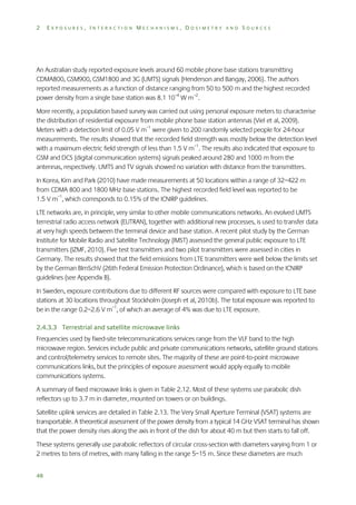 2

EXPOSURES, INTERACTION MECHANISMS, DOSIMETRY AND SOURCES

An Australian study reported exposure levels around 60 mobile phone base stations transmitting
CDMA800, GSM900, GSM1800 and 3G (UMTS) signals (Henderson and Bangay, 2006). The authors
reported measurements as a function of distance ranging from 50 to 500 m and the highest recorded
power density from a single base station was 8.1 10–4 W m–2.
More recently, a population based survey was carried out using personal exposure meters to characterise
the distribution of residential exposure from mobile phone base station antennas (Viel et al, 2009).
Meters with a detection limit of 0.05 V m–1 were given to 200 randomly selected people for 24-hour
measurements. The results showed that the recorded field strength was mostly below the detection level
with a maximum electric field strength of less than 1.5 V m–1. The results also indicated that exposure to
GSM and DCS (digital communication systems) signals peaked around 280 and 1000 m from the
antennas, respectively. UMTS and TV signals showed no variation with distance from the transmitters.
In Korea, Kim and Park (2010) have made measurements at 50 locations within a range of 32–422 m
from CDMA 800 and 1800 MHz base stations. The highest recorded field level was reported to be
1.5 V m–1, which corresponds to 0.15% of the ICNIRP guidelines.
LTE networks are, in principle, very similar to other mobile communications networks. An evolved UMTS
terrestrial radio access network (EUTRAN), together with additional new processes, is used to transfer data
at very high speeds between the terminal device and base station. A recent pilot study by the German
Institute for Mobile Radio and Satellite Technology (IMST) assessed the general public exposure to LTE
transmitters (IZMF, 2010). Five test transmitters and two pilot transmitters were assessed in cities in
Germany. The results showed that the field emissions from LTE transmitters were well below the limits set
by the German BImSchV (26th Federal Emission Protection Ordinance), which is based on the ICNIRP
guidelines (see Appendix B).
In Sweden, exposure contributions due to different RF sources were compared with exposure to LTE base
stations at 30 locations throughout Stockholm (Joseph et al, 2010b). The total exposure was reported to
be in the range 0.2–2.6 V m–1, of which an average of 4% was due to LTE exposure.
2.4.3.3 Terrestrial and satellite microwave links
Frequencies used by fixed-site telecommunications services range from the VLF band to the high
microwave region. Services include public and private communications networks, satellite ground stations
and control/telemetry services to remote sites. The majority of these are point-to-point microwave
communications links, but the principles of exposure assessment would apply equally to mobile
communications systems.
A summary of fixed microwave links is given in Table 2.12. Most of these systems use parabolic dish
reflectors up to 3.7 m in diameter, mounted on towers or on buildings.
Satellite uplink services are detailed in Table 2.13. The Very Small Aperture Terminal (VSAT) systems are
transportable. A theoretical assessment of the power density from a typical 14 GHz VSAT terminal has shown
that the power density rises along the axis in front of the dish for about 40 m but then starts to fall off.
These systems generally use parabolic reflectors of circular cross-section with diameters varying from 1 or
2 metres to tens of metres, with many falling in the range 5–15 m. Since these diameters are much
48

 