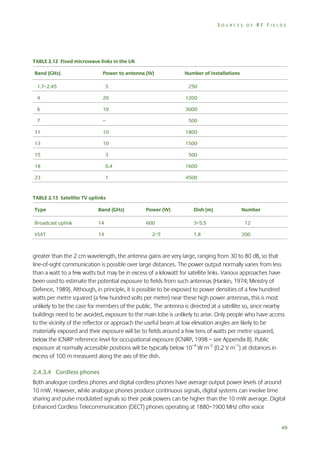 SOURCES OF RF FIELDS

TABLE 2.12 Fixed microwave links in the UK
Band (GHz)

Power to antenna (W)

1.7–2.45

Number of installations

5

250

4

20

1200

6

10

3000

7

–

500

11

10

1800

13

10

1500

15

3

500

18

0.4

1600

23

1

4500

TABLE 2.13 Satellite TV uplinks
Type

Band (GHz)

Power (W)

Dish (m)

Broadcast uplink

14

600

3–5.5

VSAT

14

2–5

1.8

Number
12
200

greater than the 2 cm wavelength, the antenna gains are very large, ranging from 30 to 80 dB, so that
line-of-sight communication is possible over large distances. The power output normally varies from less
than a watt to a few watts but may be in excess of a kilowatt for satellite links. Various approaches have
been used to estimate the potential exposure to fields from such antennas (Hankin, 1974; Ministry of
Defence, 1989). Although, in principle, it is possible to be exposed to power densities of a few hundred
watts per metre squared (a few hundred volts per metre) near these high power antennas, this is most
unlikely to be the case for members of the public. The antenna is directed at a satellite so, since nearby
buildings need to be avoided, exposure to the main lobe is unlikely to arise. Only people who have access
to the vicinity of the reflector or approach the useful beam at low elevation angles are likely to be
materially exposed and their exposure will be to fields around a few tens of watts per metre squared,
below the ICNIRP reference level for occupational exposure (ICNIRP, 1998 – see Appendix B). Public
exposure at normally accessible positions will be typically below 10–4 W m–2 (0.2 V m–1) at distances in
excess of 100 m measured along the axis of the dish.
2.4.3.4 Cordless phones
Both analogue cordless phones and digital cordless phones have average output power levels of around
10 mW. However, while analogue phones produce continuous signals, digital systems can involve time
sharing and pulse modulated signals so their peak powers can be higher than the 10 mW average. Digital
Enhanced Cordless Telecommunication (DECT) phones operating at 1880–1900 MHz offer voice
49

 