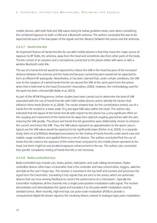2

EXPOSURES, INTERACTION MECHANISMS, DOSIMETRY AND SOURCES

mobile phones, with both field and SAR values being far below guideline levels, even when considering
the combined exposure to both a GSM and a Bluetooth antenna. The authors concluded this was to be
expected because of the low power of the signals and the distance between the person and the antennas.
2.4.3.7 Hands-free kits
An important feature of hands-free kits for use with mobile phones is that they move the major source of
exposure to RF fields, the antenna, away from the head and sometimes also from other parts of the body.
The kits consist of an earpiece and a microphone connected to the phone either with wires or with a
wireless Bluetooth radio link.
The use of a hands-free kit would be expected to reduce the SAR in the head because of the increased
distance between the antenna and the head and because connecting wires would not be expected to
form an efficient RF waveguide. Nevertheless, it has been claimed that, under certain conditions, the SAR
near to the earpiece of a wired hands-free kit can exceed the SAR at the same point from the phone
when that is held next to the head (Consumers’ Association, 2000). However, the methodology used for
this work has been criticised (Bit-Babik et al, 2003).
As part of the MTHR Programme, further studies have been carried out to determine the level of SAR
associated with the use of hands-free kits with GSM mobile phones and to identify the factors that
influence these levels (Porter et al, 2004). The results showed that, for the combinations tested, use of a
hands-free kit resulted in a lower peak 10 g averaged SAR value within the head. The authors also
indicated that the layout of the hands-free kit with respect to the phone has a very significant effect on
the coupling and movement of the hands-free kit away from optimal coupling geometries with the wire
reducing the SAR greatly. The phone and hands-free kit geometries were deliberately chosen to enhance
the current and hence the SAR. Thus, the SAR values represent an approximation to the worst case; in
typical use the SAR values would be expected to be significantly lower (Porter et al, 2004). In a separate
study, Kühn et al (2009a,b) developed procedures for the testing of hands-free kits under worst-case and
realistic usage conditions and applied these to a set of devices. The authors concluded that the use of
hands-free kits reduces the exposure of the entire head compared to the mobile phone operated at the
head, but there might be very localised exposure enhancement in the ear. The authors also concluded
that specific compliance testing of hands-free kits is not necessary.
2.4.3.8 Radio-controlled toys
Radio-controlled toys include cars, boats, planes, helicopters and scale railway locomotives. Radiocontrolled devices often have a transmitter that is the controller and have control sticks, triggers, switches
and dials at the user’s finger tips. The receiver is mounted in the toy itself and receives and processes the
signal from the transmitter, translating it into signals that are sent to the servos, which are automatic
devices that use error-sensing feedback to correct the performance of a mechanism. Typically the
transmitter multiplexes all the channels into a single pulse-position modulation radio signal. The receiver
demodulates and demultiplexes the signal and translates it to the pulse-width modulation used by
standard servos. More recently, high-end toys use pulse-code modulation (PCM) to provide a
computerised digital bit-stream signal to the receiving device, instead of analogue-type pulse modulation.

52

 