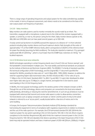SOURCES OF RF FIELDS

There is a large range of operating frequencies and output powers for the radio-controlled toys available
in the market. In terms of exposure assessment, each device needs to be considered on the basis of its
own output power and frequency of operation.
2.4.3.9 Baby monitors
Baby monitors are radio systems used to monitor remotely the sounds made by an infant. The
transmitter, equipped with a microphone, is placed near to the child and the receiver equipped with a
speaker, is carried by, or near to, the person caring for the infant. Baby monitor devices operate at 40,
466, 864 and 2450 MHz and can have peak transmit powers up to 500 mW.
A study carried out by Kramer et al (2005) assessed the exposure at a distance of 1 m from selected
products including baby monitor devices and found maximum electric field strengths of the order of
approximately 11% of the ICNIRP reference levels, which corresponds to 0.0025% of the reference level
for power flux density (assuming far-field conditions). The study also reported a maximum 10 g averaged
spatial peak SAR of 0.08 W kg–1, which is much lower than the ICNIRP basic restriction of 2 W kg–1 for
localised exposure.
2.4.3.10 Wireless local area networks
WLAN technologies operating in certain frequency bands near 2.4 and 5 GHz are ‘licence exempt’, and
the bandwidth is shared between multiple users. The most widely used technical standards are produced
by the Institute of Electrical and Electronic Engineers (IEEE). The IEEE802.11x family of standards specifies
the technical configuration of Wi-Fi technology, and the original 802.11 document specified the
standard for WLANs, providing for data rates of 1 and 2 Mbps (IEEE, 1999, 2000). However, to address the
need for supporting higher data transmission rates, the IEEE introduced 802.11b for rates of up to
11 Mbps in the 2.4 GHz band. Standards 802.11a, 802.11g and 802.11n were later developed to attain
even higher data rates (up to 72 Mbps) in a single channel, and exploit the 5 GHz band to avoid
overcrowding in the 2.4 GHz frequency band.
In WLANs, the most popular technology used for the wireless portion of the network is known as Wi-Fi.
Through the use of this technology, devices and computers are connected to the local area network
(LAN) wirelessly, eliminating or reducing the need for wired Ethernet. In such set-ups all devices must be
equipped with antennas that transmit and receive radio waves in order to allow wireless connection.
Terminal devices such as laptop computers are known as ‘clients’ and the point of entry to the wired
network is referred to as an ‘access point’, usually located within a few tens of metres and in the
same building.
In Europe, the European Telecommunications Standards Institute (ETSI) develops standards for
harmonising the equipment in terms of compliance with regulatory requirements in relation to emissions
and the use of the radio spectrum. For example, the ETSI harmonised standard EN 300 328 limits the
maximum power for any system operating in the 2.4 GHz band to 100 mW. In the UK, Ofcom requires
compliance to the Interface Requirement (IR), which limits the maximum transmit power in the 2.4 GHz
frequency band to 100 mW and stipulates that devices operating in the lower frequencies of the 5 GHz
band may only be operated indoors and have a maximum power of 200 mW (Ofcom, 2006a,b). A higher

53

 