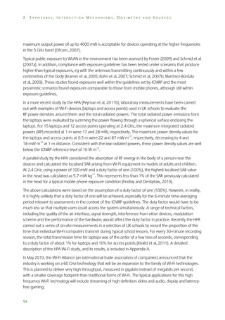 2

EXPOSURES, INTERACTION MECHANISMS, DOSIMETRY AND SOURCES

maximum output power of up to 4000 mW is acceptable for devices operating at the higher frequencies
in the 5 GHz band (Ofcom, 2007).
Typical public exposure to WLAN in the environment has been assessed by Foster (2009) and Schmid et al
(2007a). In addition, compliance with exposure guidelines has been tested under scenarios that produce
higher-than-typical exposures, eg with the antennas transmitting continuously and within a few
centimetres of the body (Kramer et al, 2005; Kühn et al, 2007; Schmid et al, 2007b; Martínez-Búrdalo
et al, 2009). These studies found exposures well within the guidelines set by ICNIRP and the most
pessimistic scenarios found exposures comparable to those from mobile phones, although still within
exposure guidelines.
In a more recent study by the HPA (Peyman et al, 2011b), laboratory measurements have been carried
out with examples of Wi-Fi devices (laptops and access points) used in UK schools to evaluate the
RF power densities around them and the total radiated powers. The total radiated power emissions from
the laptops were evaluated by summing the power flowing through a spherical surface enclosing the
laptops. For 15 laptops and 12 access points operating at 2.4 GHz, the maximum integrated radiated
powers (IRP) recorded at 1 m were 17 and 28 mW, respectively. The maximum power density values for
the laptops and access points at 0.5 m were 22 and 87 mW m–2, respectively, decreasing to 4 and
18 mW m–2 at 1 m distance. Consistent with the low radiated powers, these power density values are well
below the ICNIRP reference level of 10 W m–2.
A parallel study by the HPA considered the absorption of RF energy in the body of a person near the
devices and calculated the localised SAR arising from Wi-Fi equipment in models of adults and children.
At 2.4 GHz, using a power of 100 mW and a duty factor of one (100%), the highest localised SAR value
in the head was calculated as 5.7 mW kg–1. This represents less than 1% of the SAR previously calculated
in the head for a typical mobile phone exposure condition (Findlay and Dimbylow, 2010).
The above calculations were based on the assumption of a duty factor of one (100%). However, in reality,
it is highly unlikely that a duty factor of one will be achieved, especially for the 6-minute time-averaging
period relevant to assessments in the context of the ICNIRP guidelines. The duty factor would have to be
much less so that multiple users could access the system simultaneously. A range of technical factors,
including the quality of the air interface, signal strength, interference from other devices, modulation
scheme and the performance of the hardware, would affect the duty factor in practice. Recently the HPA
carried out a series of on-site measurements in a selection of UK schools to record the proportion of the
time that individual Wi-Fi computers transmit during typical school lessons. For every 30-minute recording
session, the total transmission time for laptops was of the order of a few tens of seconds, corresponding
to a duty factor of about 1% for laptops and 10% for access points (Khalid et al, 2011). A detailed
description of the HPA Wi-Fi study, and its results, is included in Appendix A.
In May 2010, the Wi-Fi Alliance (an international trade association of companies) announced that the
industry is working on a 60 GHz technology that will be an expansion to the family of Wi-Fi technologies.
This is planned to deliver very high throughput, measured in gigabits instead of megabits per second,
with a smaller coverage footprint than traditional forms of Wi-Fi. The typical applications for this high
frequency Wi-Fi technology will include streaming of high definition video and audio, display and latencyfree gaming.
54

 