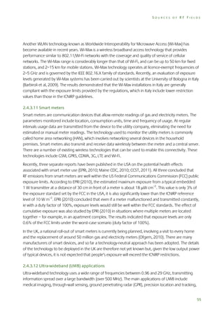 SOURCES OF RF FIELDS

Another WLAN technology known as Worldwide Interoperability for Microwave Access (Wi-Max) has
become available in recent years. Wi-Max is a wireless broadband access technology that provides
performance similar to 802.11/Wi-Fi networks with the coverage and quality of service of cellular
networks. The Wi-Max range is considerably longer than that of Wi-Fi, and can be up to 50 km for fixed
stations, and 2–15 km for mobile stations. Wi-Max technology operates at licence-exempt frequencies of
2–5 GHz and is governed by the IEEE 802.16.X family of standards. Recently, an evaluation of exposure
levels generated by Wi-Max systems has been carried out by scientists at the University of Bologna in Italy
(Barbiroli et al, 2009). The results demonstrated that the Wi-Max installations in Italy are generally
compliant with the exposure limits provided by the regulations, which in Italy include lower restriction
values than those in the ICNIRP guidelines.
2.4.3.11 Smart meters
Smart meters are communication devices that allow remote readings of gas and electricity meters. The
parameters monitored include location, consumption units, time and frequency of usage. At regular
intervals usage data are transmitted from the device to the utility company, eliminating the need for
estimated or manual meter readings. The technology used to monitor the utility meters is commonly
called home area networking (HAN), which involves networking several devices in the household
premises. Smart meters also transmit and receive data wirelessly between the meter and a central server.
There are a number of existing wireless technologies that can be used to enable this connectivity. These
technologies include GSM, GPRS, CDMA, 3G, LTE and Wi-Fi.
Recently, three separate reports have been published in the USA on the potential health effects
associated with smart meter use (EPRI, 2010; Maine CDC, 2010; CCST, 2011). All three concluded that
RF emissions from smart meters are well within the US Federal Communications Commission (FCC) public
exposure limits. According to EPRI (2010), the estimated maximum exposure from a typical embedded
1 W transmitter at a distance of 30 cm in front of a meter is about 18 W cm–2. This value is only 3% of
the exposure standard set by the FCC in the USA, it is also significantly lower than the ICNIRP reference
level of 10 W m–2. EPRI (2010) concluded that even if a meter malfunctioned and transmitted constantly,
ie with a duty factor of 100%, exposure levels would still be well within the FCC standards. The effect of
cumulative exposure was also studied by EPRI (2010) in situations where multiple meters are located
together – for example, in an apartment complex. The results indicated that exposure levels are only
0.6% of the FCC limits under the worst-case scenario (duty factor of 100%).
In the UK, a national roll-out of smart meters is currently being planned, involving a visit to every home
and the replacement of around 50 million gas and electricity meters (Ofgem, 2010). There are many
manufacturers of smart devices, and so far a technology-neutral approach has been adopted. The details
of the technology to be deployed in the UK are therefore not yet known but, given the low output power
of typical devices, it is not expected that people’s exposure will exceed the ICNIRP restrictions.
2.4.3.12 Ultra-wideband (UWB) applications
Ultra-wideband technology uses a wide range of frequencies between 0.96 and 29 GHz, transmitting
information spread over a large bandwidth (over 500 MHz). The main applications of UWB include
medical imaging, through-wall sensing, ground penetrating radar (GPR), precision location and tracking,
55

 