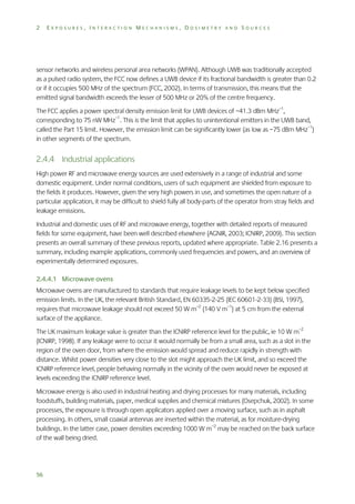 2

EXPOSURES, INTERACTION MECHANISMS, DOSIMETRY AND SOURCES

sensor networks and wireless personal area networks (WPAN). Although UWB was traditionally accepted
as a pulsed radio system, the FCC now defines a UWB device if its fractional bandwidth is greater than 0.2
or if it occupies 500 MHz of the spectrum (FCC, 2002). In terms of transmission, this means that the
emitted signal bandwidth exceeds the lesser of 500 MHz or 20% of the centre frequency.
The FCC applies a power spectral density emission limit for UWB devices of −41.3 dBm MHz–1,
corresponding to 75 nW MHz–1. This is the limit that applies to unintentional emitters in the UWB band,
called the Part 15 limit. However, the emission limit can be significantly lower (as low as −75 dBm MHz–1)
in other segments of the spectrum.

2.4.4 Industrial applications
High power RF and microwave energy sources are used extensively in a range of industrial and some
domestic equipment. Under normal conditions, users of such equipment are shielded from exposure to
the fields it produces. However, given the very high powers in use, and sometimes the open nature of a
particular application, it may be difficult to shield fully all body-parts of the operator from stray fields and
leakage emissions.
Industrial and domestic uses of RF and microwave energy, together with detailed reports of measured
fields for some equipment, have been well described elsewhere (AGNIR, 2003; ICNIRP, 2009). This section
presents an overall summary of these previous reports, updated where appropriate. Table 2.16 presents a
summary, including example applications, commonly used frequencies and powers, and an overview of
experimentally determined exposures.
2.4.4.1 Microwave ovens
Microwave ovens are manufactured to standards that require leakage levels to be kept below specified
emission limits. In the UK, the relevant British Standard, EN 60335-2-25 (IEC 60601-2-33) (BSI, 1997),
requires that microwave leakage should not exceed 50 W m–2 (140 V m–1) at 5 cm from the external
surface of the appliance.
The UK maximum leakage value is greater than the ICNIRP reference level for the public, ie 10 W m–2
(ICNIRP, 1998). If any leakage were to occur it would normally be from a small area, such as a slot in the
region of the oven door, from where the emission would spread and reduce rapidly in strength with
distance. Whilst power densities very close to the slot might approach the UK limit, and so exceed the
ICNIRP reference level, people behaving normally in the vicinity of the oven would never be exposed at
levels exceeding the ICNIRP reference level.
Microwave energy is also used in industrial heating and drying processes for many materials, including
foodstuffs, building materials, paper, medical supplies and chemical mixtures (Osepchuk, 2002). In some
processes, the exposure is through open applicators applied over a moving surface, such as in asphalt
processing. In others, small coaxial antennas are inserted within the material, as for moisture-drying
buildings. In the latter case, power densities exceeding 1000 W m–2 may be reached on the back surface
of the wall being dried.

56

 