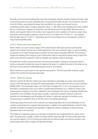 2

EXPOSURES, INTERACTION MECHANISMS, DOSIMETRY AND SOURCES

Domestic and commercial cooking hobs have been developed using the induction heating principle, eddy
currents being induced in pans using flat coils or rings placed beneath the pans. The frequencies used are
in the 20–50 kHz range (below the lower limit specified for this report, but included here for
completeness) with powers usually ranging from about 1–3 kW. More recent developments have enabled
the use of aluminium cookware at frequencies over 60 kHz (Suzuki and Taki, 2005). Measurements of
electric and magnetic fields in the vicinity of such equipment under conditions of maximum power show
that electric field strengths at distances of 25 and 30 cm can range from 4.3–50 V m–1 and magnetic
field strengths from 0.7–3.8 A m–1 depending upon the circumstances of use, including the number of
rings activated (AGNIR, 2003).
2.4.4.3 Plasma discharge equipment
Plasma etchers are used in various stages of the semiconductor fabrication process to break down
polymer etch-resistant coating, etch metals deposited on the semi-conductor wafer, or assist in building
up deposits on the wafer through plasma-assisted chemical vapour deposition (PACVD). The technique
involves the delivery of RF energy to a pair of electrodes inside an evacuated reaction vessel, in which the
wafers to be etched are placed, in order to establish and maintain a plasma discharge.
RF sputtering is similar to plasma etching in that the process applies coatings to components placed
inside an evacuated chamber by means of a plasma discharge. It is unlikely that parts of the body such as
the head or torso would be substantially exposed close to such devices.
Plasma torches are used as part of mass spectrometry systems. The torch assembly comprises a glass
cylinder that contains the discharge electrodes.
2.4.4.4 Dielectric heating
Machines used for RF dielectric heating have been identified as potentially one of the most important
sources of RF field exposure amongst the working population and have been the focus of some attention
(AGNIR, 2003). The wavelength range in air of this type of equipment is 3–30 m, thus exposure occurs
well within a wavelength of the source where complex field distributions occur. Dielectric heaters have
output powers ranging from less than a kilowatt to tens of kilowatts and may be completely shielded and
automated or be unshielded and operated manually. In general, the greatest exposure arises from
machines of a few kilowatts used for welding PVC where, in particular, operators of machines using
C-frame presses to weld PVC often sit 30–50 cm from the welding electrodes.
The RF grounding of the frame of the machines can substantially affect the current distribution on the
machine and therefore the magnetic field generated. In addition, the spatial distribution of electric field
strength at positions occupied by the operators is highly non-uniform, resulting in a reduced energy
absorption rate in the near field.
The problems of evaluating exposure to this type of equipment are complicated by the nature of the
work. The weld cycle is usually a matter of seconds and the duty factor (RF-on-time to total-cycle-time)
can vary from about 0.1 to 0.5. During each weld cycle the field strengths vary and the operators may
need to place their hands in regions of high field strength.

58

 