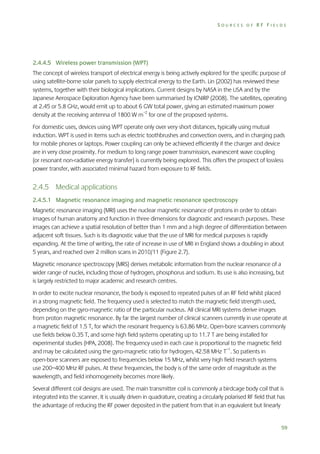 SOURCES OF RF FIELDS

2.4.4.5 Wireless power transmission (WPT)
The concept of wireless transport of electrical energy is being actively explored for the specific purpose of
using satellite-borne solar panels to supply electrical energy to the Earth. Lin (2002) has reviewed these
systems, together with their biological implications. Current designs by NASA in the USA and by the
Japanese Aerospace Exploration Agency have been summarised by ICNIRP (2008). The satellites, operating
at 2.45 or 5.8 GHz, would emit up to about 6 GW total power, giving an estimated maximum power
density at the receiving antenna of 1800 W m–2 for one of the proposed systems.
For domestic uses, devices using WPT operate only over very short distances, typically using mutual
induction. WPT is used in items such as electric toothbrushes and convection ovens, and in charging pads
for mobile phones or laptops. Power coupling can only be achieved efficiently if the charger and device
are in very close proximity. For medium to long range power transmission, evanescent wave coupling
(or resonant non-radiative energy transfer) is currently being explored. This offers the prospect of lossless
power transfer, with associated minimal hazard from exposure to RF fields.

2.4.5 Medical applications
2.4.5.1 Magnetic resonance imaging and magnetic resonance spectroscopy
Magnetic resonance imaging (MRI) uses the nuclear magnetic resonance of protons in order to obtain
images of human anatomy and function in three dimensions for diagnostic and research purposes. These
images can achieve a spatial resolution of better than 1 mm and a high degree of differentiation between
adjacent soft tissues. Such is its diagnostic value that the use of MRI for medical purposes is rapidly
expanding. At the time of writing, the rate of increase in use of MRI in England shows a doubling in about
5 years, and reached over 2 million scans in 2010/11 (Figure 2.7).
Magnetic resonance spectroscopy (MRS) derives metabolic information from the nuclear resonance of a
wider range of nuclei, including those of hydrogen, phosphorus and sodium. Its use is also increasing, but
is largely restricted to major academic and research centres.
In order to excite nuclear resonance, the body is exposed to repeated pulses of an RF field whilst placed
in a strong magnetic field. The frequency used is selected to match the magnetic field strength used,
depending on the gyro-magnetic ratio of the particular nucleus. All clinical MRI systems derive images
from proton magnetic resonance. By far the largest number of clinical scanners currently in use operate at
a magnetic field of 1.5 T, for which the resonant frequency is 63.86 MHz. Open-bore scanners commonly
use fields below 0.35 T, and some high field systems operating up to 11.7 T are being installed for
experimental studies (HPA, 2008). The frequency used in each case is proportional to the magnetic field
and may be calculated using the gyro-magnetic ratio for hydrogen, 42.58 MHz T–1. So patients in
open-bore scanners are exposed to frequencies below 15 MHz, whilst very high field research systems
use 200–400 MHz RF pulses. At these frequencies, the body is of the same order of magnitude as the
wavelength, and field inhomogeneity becomes more likely.
Several different coil designs are used. The main transmitter coil is commonly a birdcage body coil that is
integrated into the scanner. It is usually driven in quadrature, creating a circularly polarised RF field that has
the advantage of reducing the RF power deposited in the patient from that in an equivalent but linearly

59

 