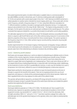SOURCES OF RF FIELDS

One pulsed experimental system, for which information is available only on a commercial website
(so-called MARIA), currently in clinical trials, uses 31 antennas emitting pulses with a bandwidth of
4–10 GHz and operates with a peak output power of less than 1 mW. Zastrow et al (2007) carried out a
safety evaluation on another system intended for breast imaging, which uses 120 ps pulses with a 6 GHz
carrier frequency, and with a frequency range of 1–11 GHz. Using finite difference calculations for
11 different phantom conditions, the peak un-averaged specific absorption during a 1 mJ single-pulse
exposure was predicted to be in the range 95.46–108.6 mJ kg–1. The highest energy absorption is in the
skin layers. For this system, 50 antennas are used and each contributes to the overall exposure. The authors
concluded that exposures needed for a successful clinical system lie well within current safety guidelines.
The alternative approach (Li D et al, 2004) uses a ring of 16 monopole antennas surrounding the breast,
driven in sequence, with the RF field at each of the other antennas being measured. A cross-section of the
dielectric properties of the tissue is reconstructed from these received signals. The scanner operates in
the frequency range 0.5–2.1 GHz. Other sections may be reconstructed by moving the ring array with
respect to the breast.
Another experimental form of microwave imaging is thermoacoustic tomography. Energy is delivered
to the body tissues by the absorption of a microwave pulse. Transient thermal expansion generates an
acoustic wave that is then detected by an ultrasonic transducer (Xu and Wang, 2006).
2.4.5.3 Diathermy and RF ablation
Short-wave and microwave diathermy is used as an adjunct to physiotherapy to alleviate acute or chronic
conditions of the muscles, ligaments, tendons and joints by heating tissue using RF energy. At higher
powers and energy densities, RF and microwave currents are used to cause tissue destruction as an
adjunct to surgery. Both areas of application are in widespread use. There is also some clinical use of RF- or
microwave-induced tissue heating (hyperthermia), in conjunction with chemotherapy and/or radiotherapy,
for the treatment of cancer, but this is considerably less common. In each case the intention is to cause a
temperature rise in the tissue, sufficient to cause an intended therapeutic or destructive outcome.
Power levels used by the clinical operator are sufficient to cause the desired outcome at the site of
therapy or surgery for the benefit of the patient. There are no regulatory limits to the use of such
equipment, and exposure is entirely at the professional judgement of the clinical operator. Neither are
there regulated limits to the stray exposure to other parts of the patient’s body.
The operator will generally be exposed to, and absorb, RF energy during the treatment. In the case of
directed microwave energy it is possible that part of the useful beam that does not irradiate the patient
could be intercepted by the clinical operator.
Short-wave diathermy
Short-wave diathermy operates at 13.56 or 27.12 MHz. The electrodes are ‘close coupled’ to the
treatment area. Exposure to operators, standing in their normal treatment positions in front of their
equipment console, may exceed 60 V m–1 and/or 0.16 A m–1. At 0.2 m from the electrodes, field
strengths exceeding 1000 V m–1 and up to 11 A m–1 have been reported. Leakage from cables may
ultimately give rise to the greatest local exposure to the operator unless care is taken to avoid proximity
to this source.
61

 
