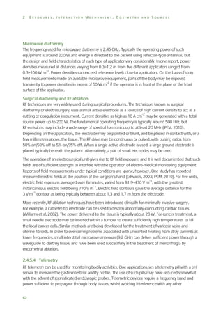 2

EXPOSURES, INTERACTION MECHANISMS, DOSIMETRY AND SOURCES

Microwave diathermy
The frequency used for microwave diathermy is 2.45 GHz. Typically the operating power of such
equipment is around 200 W and energy is directed to the patient using reflector-type antennas, but
the design and field characteristics of each type of applicator vary considerably. In one report, power
densities measured at distances varying from 0.3–1.2 m from five different applicators ranged from
0.3–100 W m–2. Power densities can exceed reference levels close to applicators. On the basis of stray
field measurements made on available microwave equipment, parts of the body may be exposed
transiently to power densities in excess of 50 W m–2 if the operator is in front of the plane of the front
surface of the applicator.
Surgical diathermy and RF ablation
RF techniques are very widely used during surgical procedures. The technique, known as surgical
diathermy or electrosurgery, uses a small active electrode as a source of high current density to act as a
cutting or coagulation instrument. Current densities as high as 10 A cm–2 may be generated with a total
source power up to 200 W. The fundamental operating frequency is typically around 500 kHz, but
RF emissions may include a wide range of spectral harmonics up to at least 20 MHz (IPEM, 2010).
Depending on the application, the electrode may be pointed or blunt, and be placed in contact with, or a
few millimetres above, the tissue. The RF drive may be continuous or pulsed, with pulsing ratios from
50%-on/50%-off to 5%-on/95%-off. When a single active electrode is used, a large ground electrode is
placed typically beneath the patient. Alternatively, a pair of small electrodes may be used.
The operation of an electrosurgical unit gives rise to RF field exposure, and it is well documented that such
fields are of sufficient strength to interfere with the operation of electro-medical monitoring equipment.
Reports of field measurements under typical conditions are sparse, however. One study has reported
measured electric fields at the position of the surgeon’s hand (Edwards, 2003; IPEM, 2010). For five units,
electric field exposure, averaged over 6 minutes, varied from 81.9–430 V m–1, with the greatest
instantaneous electric field being 770 V m–1. Electric field contours gave the average distance for the
3 V m–1 contour as being typically between about 1.3 and 1.7 m from the electrode.
More recently, RF ablation techniques have been introduced clinically for minimally invasive surgery.
For example, a catheter-tip electrode can be used to destroy abnormally-conducting cardiac tissues
(Williams et al, 2002). The power delivered to the tissue is typically about 20 W. For cancer treatment, a
small needle electrode may be inserted within a tumour to create sufficiently high temperatures to kill
the local cancer cells. Similar methods are being developed for the treatment of varicose veins and
uterine fibroids. In order to overcome problems associated with unwanted heating from stray currents at
lower frequencies, small interstitial microwave antennas (9.2 GHz) can deliver sufficient power through a
waveguide to destroy tissue, and have been used successfully in the treatment of menorrhagia by
endometrial ablation.
2.4.5.4 Telemetry
RF telemetry can be used for monitoring bodily activities. One application uses a telemetry pill with a pH
sensor to measure the gastrointestinal acidity profile. The use of such pills may have reduced somewhat
with the advent of sophisticated endoscopic probes. Telemetric devices require a frequency band and
power sufficient to propagate through body tissues, whilst avoiding interference with any other
62

 