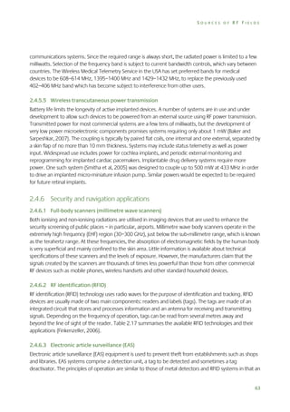 SOURCES OF RF FIELDS

communications systems. Since the required range is always short, the radiated power is limited to a few
milliwatts. Selection of the frequency band is subject to current bandwidth controls, which vary between
countries. The Wireless Medical Telemetry Service in the USA has set preferred bands for medical
devices to be 608–614 MHz, 1395–1400 MHz and 1429–1432 MHz, to replace the previously used
402–406 MHz band which has become subject to interference from other users.
2.4.5.5 Wireless transcutaneous power transmission
Battery life limits the longevity of active implanted devices. A number of systems are in use and under
development to allow such devices to be powered from an external source using RF power transmission.
Transmitted power for most commercial systems are a few tens of milliwatts, but the development of
very low power microelectronic components promises systems requiring only about 1 mW (Baker and
Sarpeshkar, 2007). The coupling is typically by paired flat coils, one internal and one external, separated by
a skin flap of no more than 10 mm thickness. Systems may include status telemetry as well as power
input. Widespread use includes power for cochlea implants, and periodic external monitoring and
reprogramming for implanted cardiac pacemakers. Implantable drug delivery systems require more
power. One such system (Smitha et al, 2005) was designed to couple up to 500 mW at 433 MHz in order
to drive an implanted micro-miniature infusion pump. Similar powers would be expected to be required
for future retinal implants.

2.4.6 Security and navigation applications
2.4.6.1 Full-body scanners (millimetre wave scanners)
Both ionising and non-ionising radiations are utilised in imaging devices that are used to enhance the
security screening of public places – in particular, airports. Millimetre wave body scanners operate in the
extremely high frequency (EHF) region (30–300 GHz), just below the sub-millimetre range, which is known
as the terahertz range. At these frequencies, the absorption of electromagnetic fields by the human body
is very superficial and mainly confined to the skin area. Little information is available about technical
specifications of these scanners and the levels of exposure. However, the manufacturers claim that the
signals created by the scanners are thousands of times less powerful than those from other commercial
RF devices such as mobile phones, wireless handsets and other standard household devices.
2.4.6.2 RF identification (RFID)
RF identification (RFID) technology uses radio waves for the purpose of identification and tracking. RFID
devices are usually made of two main components: readers and labels (tags). The tags are made of an
integrated circuit that stores and processes information and an antenna for receiving and transmitting
signals. Depending on the frequency of operation, tags can be read from several metres away and
beyond the line of sight of the reader. Table 2.17 summarises the available RFID technologies and their
applications (Finkenzeller, 2006).
2.4.6.3 Electronic article surveillance (EAS)
Electronic article surveillance (EAS) equipment is used to prevent theft from establishments such as shops
and libraries. EAS systems comprise a detection unit, a tag to be detected and sometimes a tag
deactivator. The principles of operation are similar to those of metal detectors and RFID systems in that an

63

 