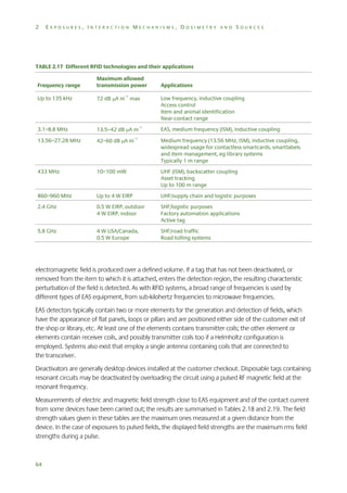 2

EXPOSURES, INTERACTION MECHANISMS, DOSIMETRY AND SOURCES

TABLE 2.17 Different RFID technologies and their applications
Frequency range

Maximum allowed
transmission power

Up to 135 kHz

72 dB A m–1 max

Low frequency, inductive coupling
Access control
Item and animal identification
Near-contact range

3.1–8.8 MHz

13.5–42 dB A m–1

EAS, medium frequency (ISM), inductive coupling

–1

Applications

13.56–27.28 MHz

42–60 dB A m

Medium frequency (13.56 MHz, ISM), inductive coupling,
widespread usage for contactless smartcards, smartlabels
and item management, eg library systems
Typically 1 m range

433 MHz

10–100 mW

UHF (ISM), backscatter coupling
Asset tracking
Up to 100 m range

860–960 MHz

Up to 4 W EIRP

UHF/supply chain and logistic purposes

2.4 GHz

0.5 W EIRP, outdoor
4 W EIRP, indoor

SHF/logistic purposes
Factory automation applications
Active tag

5.8 GHz

4 W USA/Canada,
0.5 W Europe

SHF/road traffic
Road tolling systems

electromagnetic field is produced over a defined volume. If a tag that has not been deactivated, or
removed from the item to which it is attached, enters the detection region, the resulting characteristic
perturbation of the field is detected. As with RFID systems, a broad range of frequencies is used by
different types of EAS equipment, from sub-kilohertz frequencies to microwave frequencies.
EAS detectors typically contain two or more elements for the generation and detection of fields, which
have the appearance of flat panels, loops or pillars and are positioned either side of the customer exit of
the shop or library, etc. At least one of the elements contains transmitter coils; the other element or
elements contain receiver coils, and possibly transmitter coils too if a Helmholtz configuration is
employed. Systems also exist that employ a single antenna containing coils that are connected to
the transceiver.
Deactivators are generally desktop devices installed at the customer checkout. Disposable tags containing
resonant circuits may be deactivated by overloading the circuit using a pulsed RF magnetic field at the
resonant frequency.
Measurements of electric and magnetic field strength close to EAS equipment and of the contact current
from some devices have been carried out; the results are summarised in Tables 2.18 and 2.19. The field
strength values given in these tables are the maximum ones measured at a given distance from the
device. In the case of exposures to pulsed fields, the displayed field strengths are the maximum rms field
strengths during a pulse.

64

 