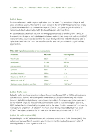 2

EXPOSURES, INTERACTION MECHANISMS, DOSIMETRY AND SOURCES

2.4.6.4 Radar
The term radar covers a wide range of applications from low power Doppler systems to large air and
space surveillance systems. The majority of radars operate in the UHF and SHF regions and most employ
pulsed transmissions with duty factors in the range 0.0001–0.01, and pulse lengths of the order of
microseconds. Most radars employ highly directional, high gain antenna systems.
It is possible to calculate the on-axis peak and average power densities of a radar system. Table 2.20
illustrates the application of such calculational techniques applied to two systems: air traffic control (ATC)
radar and tracking radar. It can be seen that the power density in the near field of the tracking radar is
higher than those from ATC radars because of the smaller antenna aperture, even though it is a lower
power system.

TABLE 2.20 Typical characteristics of two radar systems
Parameter

ATC radar

Tracking radar

Wavelength

23 cm

3 cm

Peak power

2.3 MW

200 kW

Average power

3.4 kW

300 W

Aperture

10 m

1m

154 m

12 m

Distance to 100 W m

132 m

33 m

Distance to 10 W m–2

553 m

Near-field boundary
–2

Maximum power density in near field

102 m
–2

173 W m

1528 W m–2

2.4.6.5 Traffic radar
Radars for traffic speed assessment generally use frequencies of around 10.5 or 24 GHz, although some
operate at about 35 GHz. The radars operate under continuous wave conditions using the Doppler
frequency shift of the reflected signal created by a moving object. The powers used by the radars are in
the 10–100 mW range and measurements summarised by NIOSH of several investigators (Lotz et al,
1995) for both fixed and handheld systems indicate that the power densities measured at 5 cm from the
radar apertures range from 1.4–64 W m–2. The mean power density measured by NIOSH was about
10 W m–2 and exposures outside the 30° cone from the antenna aperture less than 0.1 W m–2.
2.4.6.6 Air traffic control (ATC)
Responsibility for civil ATC radars within the UK is undertaken by National Air Traffic Services (NATS). This
includes primary (surveillance), approach, ground movement and secondary (transponder) radars. A
summary of civil ATC radars is given in Table 2.21.

66

 