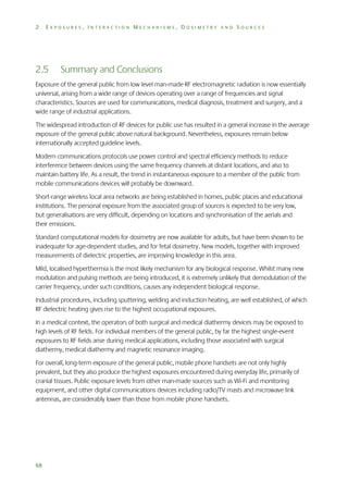 2

EXPOSURES, INTERACTION MECHANISMS, DOSIMETRY AND SOURCES

2.5

Summary and Conclusions

Exposure of the general public from low level man-made RF electromagnetic radiation is now essentially
universal, arising from a wide range of devices operating over a range of frequencies and signal
characteristics. Sources are used for communications, medical diagnosis, treatment and surgery, and a
wide range of industrial applications.
The widespread introduction of RF devices for public use has resulted in a general increase in the average
exposure of the general public above natural background. Nevertheless, exposures remain below
internationally accepted guideline levels.
Modern communications protocols use power control and spectral efficiency methods to reduce
interference between devices using the same frequency channels at distant locations, and also to
maintain battery life. As a result, the trend in instantaneous exposure to a member of the public from
mobile communications devices will probably be downward.
Short-range wireless local area networks are being established in homes, public places and educational
institutions. The personal exposure from the associated group of sources is expected to be very low,
but generalisations are very difficult, depending on locations and synchronisation of the aerials and
their emissions.
Standard computational models for dosimetry are now available for adults, but have been shown to be
inadequate for age-dependent studies, and for fetal dosimetry. New models, together with improved
measurements of dielectric properties, are improving knowledge in this area.
Mild, localised hyperthermia is the most likely mechanism for any biological response. Whilst many new
modulation and pulsing methods are being introduced, it is extremely unlikely that demodulation of the
carrier frequency, under such conditions, causes any independent biological response.
Industrial procedures, including sputtering, welding and induction heating, are well established, of which
RF dielectric heating gives rise to the highest occupational exposures.
In a medical context, the operators of both surgical and medical diathermy devices may be exposed to
high levels of RF fields. For individual members of the general public, by far the highest single-event
exposures to RF fields arise during medical applications, including those associated with surgical
diathermy, medical diathermy and magnetic resonance imaging.
For overall, long-term exposure of the general public, mobile phone handsets are not only highly
prevalent, but they also produce the highest exposures encountered during everyday life, primarily of
cranial tissues. Public exposure levels from other man-made sources such as Wi-Fi and monitoring
equipment, and other digital communications devices including radio/TV masts and microwave link
antennas, are considerably lower than those from mobile phone handsets.

68

 