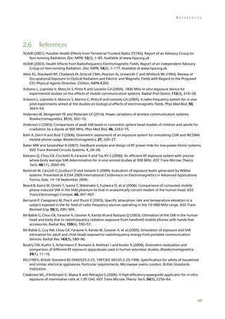 REFERENCES

2.6

References

AGNIR (2001). Possible Health Effects from Terrestrial Trunked Radio (TETRA). Report of an Advisory Group on
Non-ionising Radiation. Doc NRPB, 12(2), 1–85. Available at www.hpa.org.uk
AGNIR (2003). Health Effects from Radiofrequency Electromagnetic Fields. Report of an independent Advisory
Group on Non-ionising Radiation. Doc NRPB, 14(2), 1–177. Available at www.hpa.org.uk
Allen SG, Blackwell RP, Chadwick PJ, Driscoll CMH, Pearson AJ, Unsworth C and Whillock MJ (1994). Review of
Occupational Exposure to Optical Radiation and Electric and Magnetic Fields with Regard to the Proposed
CEC Physical Agents Directive. Chilton, NRPB-R265.
Ardoino L, Lopresto V, Mancini S, Pinto R and Lovisolo GA (2004). 1800 MHz in vitro exposure device for
experimental studies on the effects of mobile communication systems. Radiat Prot Dosim, 112(3), 419–28.
Ardoino L, Lopresto V, Mancini S, Marino C, Pinto R and Lovisolo GA (2005). A radio-frequency system for in vivo
pilot experiments aimed at the studies on biological effects of electromagnetic fields. Phys Med Biol, 50,
3643–54.
Andersen JB, Morgensen PE and Pedersen GF (2010). Power variations of wireless communication systems.
Bioelectromagnetics, 31(4), 302–10.
Anderson V (2003). Comparisons of peak SAR levels in concentric sphere head models of children and adults for
irradiation by a dipole at 900 MHz. Phys Med Biol, 48, 3263–75.
Bahr A, Dorn H and Bolz T (2006). Dosimetric assessment of an exposure system for simulating GSM and WCDMA
mobile phone usage. Bioelectromagnetics, 27, 320–27.
Baker MW and Sarpeshkar R (2007). Feedback analysis and design of RF power links for low-power bionic systems.
IEEE Trans Biomed Circuits Systems, 1, 28–38.
Balzano Q, Chou CK, Cicchetti R, Faraone A and Tay RY-S (2000). An efficient RF exposure system with precise
whole-body average SAR determination for in vivo animal studies at 900 MHz. IEEE Trans Microw Theory
Tech, 48(11), 2040–49.
Barbiroli M, Carciofi C, Guiducci D and Violanti S (2009). Evaluation of exposure levels generated by WiMax
systems. Presented at ICEAA 2009 International Conference on Electromagnetics in Advanced Applications
Torino, Italy, 14–18 September 2009.
Beard B, Kainz W, Onishi T, Iyama T, Watanabe S, Fujiwara O, et al (2006). Comparisons of computed mobile
phone induced SAR in the SAM phantom to that in anatomically correct models of the human head. IEEE
Trans Electromagn Compat, 48, 397–407.
Bernardi P, Cavagnaro M, Pisa S and Piuzzi E (2003). Specific absorption rate and temperature elevation in a
subject exposed in the far field of radio frequency sources operating in the 10–900 MHz range. IEEE Trans
Biomed Eng, 50(3), 295–304.
Bit-Babik G, Chou CK, Faraone A, Gessner A, Kanda M and Balzano Q (2003). Estimation of the SAR in the human
head and body due to radiofrequency radiation exposure from handheld mobile phones with hands-free
accessories. Radiat Res, 159(4), 550–57.
Bit-Babik G, Guy AW, Chou CK, Faraone A, Kanda M, Gessner A, et al (2005). Simulation of exposure and SAR
estimation for adult and child heads exposed to radiofrequency energy from portable communication
devices. Radiat Res, 163(5), 580–90.
Boutry CM, Kuehn S, Achermann P, Romann A, Keshvari J and Kuster N (2008). Dosimetric evaluation and
comparison of different RF exposure apparatuses used in human volunteer studies. Bioelectromagnetics,
29(1), 11–19.
BSI (1997). British Standard BS EN60335-2-25, 1997/IEC 60335-2-25:1996. Specification for safety of household
and similar electrical appliances. Particular requirements. Microwave ovens. London, British Standards
Institution.
Calabrese ML, d’Ambrosio G, Massa R and Petraglia G (2006). A high-efficiency waveguide applicator for in vitro
exposure of mammalian cells at 1.95 GHz. IEEE Trans Microw Theory Tech, 54(5), 2256–64.

69

 