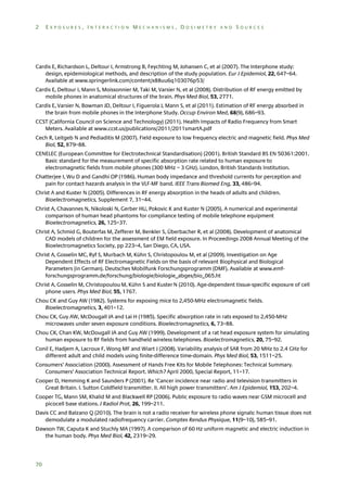 2

EXPOSURES, INTERACTION MECHANISMS, DOSIMETRY AND SOURCES

Cardis E, Richardson L, Deltour I, Armstrong B, Feychting M, Johansen C, et al (2007). The Interphone study:
design, epidemiological methods, and description of the study population. Eur J Epidemiol, 22, 647–64.
Available at www.springerlink.com/content/x88uu6q103076p53/
Cardis E, Deltour I, Mann S, Moissonnier M, Taki M, Varsier N, et al (2008). Distribution of RF energy emitted by
mobile phones in anatomical structures of the brain. Phys Med Biol, 53, 2771.
Cardis E, Varsier N, Bowman JD, Deltour I, Figuerola J, Mann S, et al (2011). Estimation of RF energy absorbed in
the brain from mobile phones in the Interphone Study. Occup Environ Med, 68(9), 686–93.
CCST (California Council on Science and Technology) (2011). Health Impacts of Radio Frequency from Smart
Meters. Available at www.ccst.us/publications/2011/2011smartA.pdf
Cech R, Leitgeb N and Pediaditis M (2007). Field exposure to low frequency electric and magnetic field. Phys Med
Biol, 52, 879–88.
CENELEC (European Committee for Electrotechnical Standardisation) (2001). British Standard BS EN 50361:2001.
Basic standard for the measurement of specific absorption rate related to human exposure to
electromagnetic fields from mobile phones (300 MHz – 3 GHz). London, British Standards Institution.
Chatterjee I, Wu D and Gandhi OP (1986). Human body impedance and threshold currents for perception and
pain for contact hazards analysis in the VLF-MF band. IEEE Trans Biomed Eng, 33, 486–94.
Christ A and Kuster N (2005). Differences in RF energy absorption in the heads of adults and children.
Bioelectromagnetics, Supplement 7, 31–44.
Christ A, Chavannes N, Nikoloski N, Gerber HU, Pokovic K and Kuster N (2005). A numerical and experimental
comparison of human head phantoms for compliance testing of mobile telephone equipment
Bioelectromagnetics, 26, 125–37.
Christ A, Schmid G, Bouterfas M, Zefferer M, Benkler S, Überbacher R, et al (2008). Development of anatomical
CAD models of children for the assessment of EM field exposure. In Proceedings 2008 Annual Meeting of the
Bioelectromagnetics Society, pp 223–4, San Diego, CA, USA.
Christ A, Gosselin MC, Ryf S, Murbach M, Kühn S, Christopoulou M, et al (2009). Investigation on Age
Dependent Effects of RF Electromagnetic Fields on the basis of relevant Biophysical and Biological
Parameters (in German). Deutsches Mobilfunk Forschungsprogramm (DMF). Available at www.emfforschungsprogramm.de/forschung/biologie/biologie_abges/bio_065.ht
Christ A, Gosselin M, Christopoulou M, Kühn S and Kuster N (2010). Age-dependent tissue-specific exposure of cell
phone users. Phys Med Biol, 55, 1767.
Chou CK and Guy AW (1982). Systems for exposing mice to 2,450-MHz electromagnetic fields.
Bioelectromagnetics, 3, 401–12.
Chou CK, Guy AW, McDougall JA and Lai H (1985). Specific absorption rate in rats exposed to 2,450-MHz
microwaves under seven exposure conditions. Bioelectromagnetics, 6, 73–88.
Chou CK, Chan KW, McDougall JA and Guy AW (1999). Development of a rat head exposure system for simulating
human exposure to RF fields from handheld wireless telephones. Bioelectromagnetics, 20, 75–92.
Conil E, Hadjem A, Lacroux F, Wong MF and Wiart J (2008). Variability analysis of SAR from 20 MHz to 2.4 GHz for
different adult and child models using finite-difference time-domain. Phys Med Biol, 53, 1511–25.
Consumers’ Association (2000). Assessment of Hands Free Kits for Mobile Telephones: Technical Summary.
Consumers’ Association Technical Report. Which? April 2000, Special Report, 11–17.
Cooper D, Hemming K and Saunders P (2001). Re ‘Cancer incidence near radio and television transmitters in
Great Britain. I. Sutton Coldfield transmitter. II. All high power transmitters’. Am J Epidemiol, 153, 202–4.
Cooper TG, Mann SM, Khalid M and Blackwell RP (2006). Public exposure to radio waves near GSM microcell and
picocell base stations. J Radiol Prot, 26, 199–211.
Davis CC and Balzano Q (2010). The brain is not a radio receiver for wireless phone signals: human tissue does not
demodulate a modulated radiofrequency carrier. Comptes Rendus Physique, 11(9–10), 585–91.
Dawson TW, Caputa K and Stuchly MA (1997). A comparison of 60 Hz uniform magnetic and electric induction in
the human body. Phys Med Biol, 42, 2319–29.

70

 