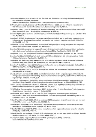 REFERENCES

Department of Health (2011). Statistics on NHS outcomes and performance including elective and emergency
care provided in hospitals. Available at
www.dh.gov.uk/en/Publicationsandstatistics/Statistics/Performancedataandstatistics
De Prisco G, d’Ambrosio G, Calabrese ML, Massa R and Juutilainen J (2008). SAR and efficiency evaluation of a
900 MHz waveguide chamber for cell exposure. Bioelectromagnetics, 29, 429–38.
Dimbylow PJ (1997). FDTD calculations of the whole-body averaged SAR is an anatomically realistic voxel model
of the human body from 1 MHz to 1 GHz. Phys Med Biol, 42, 479–90.
Dimbylow P (2002). Fine resolution calculations of SAR in the human body for frequencies up to 3 GHz. Phys Med
Biol, 47, 2835–46.
Dimbylow PJ (2005a). Development of the female voxel phantom, NAOMI, and its application to calculations of
induced current densities and electric field from applied low frequency magnetic and electric fields. Phys
Med Biol, 50, 1047–70.
Dimbylow PJ (2005b). Resonance behavior of whole-body averaged specific energy absorption rate (SAR) in the
female voxel model, NAOMI. Phys Med Biol, 50, 4053–63.
Dimbylow P (2006). Development of pregnant female, hybrid voxel-mathematical models and their application
to the dosimetry of applied magnetic and electric fields at 50 Hz. Phys Med Biol, 51(10), 2383–94.
Dimbylow PJ (2007). SAR in the mother and foetus for RF plane wave irradiation. Phys Med Biol, 52, 3791–802.
Dimbylow P and Bolch W (2007). Whole-body-averaged SAR from 50 MHz to 4 GHz in the University of Florida
child voxel phantoms. Phys Med Biol, 52, 6639–49.
Dimbylow PJ and Mann SM (1994). SAR calculations in an anatomically realistic model of the head for mobile
communication transceivers at 900 MHz and 1.8 GHz. Phys Med Biol, 39(10), 1537–54.
Dimbylow P, Khalid M and Mann S (2003). Assessment of specific energy absorption rate (SAR) in the head from a
TETRA handset. Phys Med Biol, 48(23), 3911–26.
Dimbylow PJ, Nagaoka T and Xu XG (2009). A comparison of foetal SAR in three sets of pregnant female models.
Phys Med Biol, 54, 2755–67.
Edwards S, Grant L and Crawford D (2003). Radiated emissions from electro-surgical (surgical diathermy) units
during surgical activation. In Proceedings IPEM Annual Scientific Meeting, Bath, 2003, Institute of Physics and
Engineering in Medicine, York, UK, p 21.
EPRI (Electric Power Research Institute) (2010). An Investigation of Radiofrequency Fields Associated with the
Itron Smart Meter. Available at http://my.epri.com/portal/server.pt?Abstract_id=000000000001021126
Faraone A, Luengas W, Chebrolu S, Ballen M, Bit-Babik G, Gessner AV, et al (2006). Radiofrequency dosimetry for
the ferris-wheel mouse exposure system. Radiat Res, 165, 105–12.
FCC (US Federal Communications Commission) (2002). Revision of Part 15 of the Commission’s Rules Regarding
Ultra-Wideband Transmission Systems. ET Docket 98-153.
Fernandez CR, Bulla G, Pedra AC and de Salles AA (2005). Comparison of electromagnetic absorption
characteristics in the head of adult and a children for 1800 MHz mobile phones. In Proceedings IEEE MTT-S
Conference, 25–28 July, pp 523–6.
Findlay RP and Dimbylow PJ (2005). Effects of posture on FDTD calculations of specific absorption rate in a voxel
model of the human body. Phys Med Biol, 50, 3825–35.
Findlay RP and Dimbylow PJ (2006). Variations in calculated SAR with distance to the perfectly matched layer
boundary for a human voxel model. Phys Med Biol, 51, N411–15.
Findlay R and Dimbylow PJ (2010). SAR in a child voxel phantom from exposure to wireless computer networks
(Wi-Fi). Phys Med Biol, 55, N405–11.
Findlay RP, Lee A-K and Dimbylow PJ (2009). FDTD calculations of SAR for child voxel models in different postures
between 10 MHz and 3 GHz, Radiat Prot Dosim, 135(4), 226–31.
Finkenzeller K (2006). Frequency Ranges used for RFID-systems (August 2006). Available at
www.rfid-handbook.de/rfid/frequencies.html

71

 
