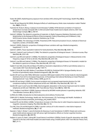 2

EXPOSURES, INTERACTION MECHANISMS, DOSIMETRY AND SOURCES

Foster KR (2007). Radiofrequency exposure from wireless LANS utilizing Wi-Fi technology. Health Phys, 92(3),
280–89.
Foster KR and Repacholi M (2004). Biological effects of radiofrequency fields: does modulation matter? Radiat
Res, 162(2), 219–25.
Fujimoto M, Hirata A, Wang J, Fujiwara O and Shiozawa T (2006). FDTD-derived correlation of maximum
temperature increase and peak SAR in child and adult head models due to dipole antenna. IEEE Trans
Electromagn Compat, 48(1), 240–47.
Gabriel C (2000a). The dielectric properties of materials. In: Radio Frequency Radiation Dosimetry and its
Relationship to the Biological Effects of Electromagnetic Fields (J Klauenberg and D Miklavcic, Eds).
NATO Science Series, Kluwer Academic Publishers, pp 75–84.
Gabriel C (2000b). The metrology of TETRA. Presented at NPL Telecommunications Forum, Institute of Electrical
Engineers, London, 24 October 2000.
Gabriel C (2005). Dielectric properties of biological tissue: variation with age. Bioelectromagnetics,
Supplement 7, 12–18.
Gabriel C (2007). Tissue equivalent material for hand phantoms. Phys Med Biol, 52, 4205–10.
Gabriel C, Gabriel S and Corthout E (1996). The dielectric properties of biological tissues: I. Literature survey. Phys
Med Biol, 41, 2231–49.
Gabriel S, Lau RW and Gabriel C (1996b). The dielectric properties of biological tissues: II. Measurements in the
frequency range of 10 Hz to 20 GHz. Phys Med Biol, 41, 2251–69.
Gabriel S, Lau RW and Gabriel C (1996c). The dielectric properties of biological tissues: III. Parametric models for
the dielectric spectrum of tissues. Phys Med Biol, 41, 2271–93.
Gajšek P, Hurt WD, Ziriax JM and Mason PA (2001a). Parametric dependence of SAR on permittivity values in a
man model. IEEE Trans Biomed Eng, 48, 1169–77.
Gajšek P, Ziriax JM, Hurt WD, Walters TJ and Mason PA (2001b). Predicted SAR in Sprague-Dawley rats as a
function of permittivity values. Bioelectromagnetics, 22, 384–400.
Gandhi OP and Furse CM (1995). Millimeter-resolution MRI-based models of the human body for electromagnetic
dosimetry from ELF to microwave frequencies. In Proceedings International Workshop on Voxel Phantom
Development (6–7 July 1995), Chilton, NRPB, pp 24–31.
Gandhi OP and Kang G (2002). Some present problems and a proposed experimental phantom for SAR
compliance testing of cellular telephones at 835 and 1900 MHz. Phys Med Biol, 47, 1501–18.
Gandhi OP, Lazzi G and Furse CM (1996). Electromagnetic absorption in the human head and neck for mobile
telephones at 835 and 1900 MHz. IEEE Trans Microw Theory Tech, 44(10), 1884–96.
Gati A, Hadjem A and Wiart J (2009). Exposure induced by WCDMA mobile phones in operating networks. IEEE
Trans Wireless Commun, 8(12), 5723–27.
Griffiths DJ (1989). Introduction to Electrodynamics (2nd edition). Prentice Hall.
GSMA (2011). Mobile Technology, Health and the Environment. LTE: Technology and Health. Available at
www.gsma.com/documents/lte_technology_and_health/18521
Gowland PA and De Wilde J (2008). Temperature increase in the fetus due to radio frequency exposure during
magnetic resonance imaging. Phys Med Biol, 53, L15–18.
Guy AW, Chou CK and McDugall JA (1999). A quarter century of in vitro research: a new look at exposure
methods. Bioelectromagnetics, 20, 21–39.
Haarala C, Takio F, Rintee T, Laine M, Koivisto M, Revonsuo A and Hamalainen H (2007). Pulsed and continuous
wave mobile phone exposure over left versus right hemisphere: effects on human cognitive function.
Bioelectromagnetics, 28, 289–95.
Hadjem A, Lautru D, Dale C, Wong MF, Fouad Hanna V and Wiart J (2005a). Study of specific absorption rate (SAR)
induced in the two child head models and adult heads using a mobile phone. IEEE Trans Microw Theory Tech,
53(1), 4–11.

72

 