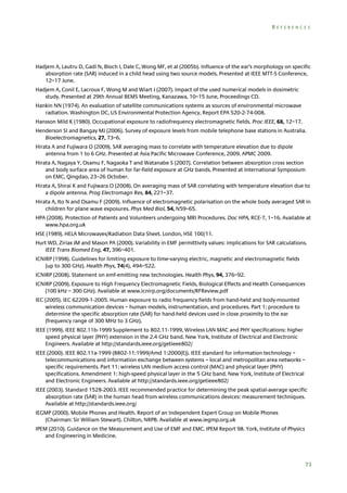 REFERENCES

Hadjem A, Lautru D, Gadi N, Bloch I, Dale C, Wong MF, et al (2005b). Influence of the ear’s morphology on specific
absorption rate (SAR) induced in a child head using two source models. Presented at IEEE MTT-S Conference,
12–17 June.
Hadjem A, Conil E, Lacroux F, Wong M and Wiart J (2007). Impact of the used numerical models in dosimetric
study. Presented at 29th Annual BEMS Meeting, Kanazawa, 10–15 June, Proceedings CD.
Hankin NN (1974). An evaluation of satellite communications systems as sources of environmental microwave
radiation. Washington DC, US Environmental Protection Agency, Report EPA 520-2-74-008.
Hansson Mild K (1980). Occupational exposure to radiofrequency electromagnetic fields. Proc IEEE, 68, 12–17.
Henderson SI and Bangay MJ (2006). Survey of exposure levels from mobile telephone base stations in Australia.
Bioelectromagnetics, 27, 73–6.
Hirata A and Fujiwara O (2009). SAR averaging mass to correlate with temperature elevation due to dipole
antenna from 1 to 6 GHz. Presented at Asia Pacific Microwave Conference, 2009. APMC 2009.
Hirata A, Nagaya Y, Osamu F, Nagaoka T and Watanabe S (2007). Correlation between absorption cross section
and body surface area of human for far-field exposure at GHz bands. Presented at International Symposium
on EMC, Qingdao, 23–26 October.
Hirata A, Shirai K and Fujiwara O (2008). On averaging mass of SAR correlating with temperature elevation due to
a dipole antenna. Prog Electromagn Res, 84, 221–37.
Hirata A, Ito N and Osamu F (2009). Influence of electromagnetic polarisation on the whole body averaged SAR in
children for plane wave exposures. Phys Med Biol, 54, N59–65.
HPA (2008). Protection of Patients and Volunteers undergoing MRI Procedures. Doc HPA, RCE-7, 1–16. Available at
www.hpa.org.uk
HSE (1989). HELA Microwaves/Radiation Data Sheet. London, HSE 100/11.
Hurt WD, Ziriax JM and Mason PA (2000). Variability in EMF permittivity values: implications for SAR calculations.
IEEE Trans Biomed Eng, 47, 396–401.
ICNIRP (1998). Guidelines for limiting exposure to time-varying electric, magnetic and electromagnetic fields
(up to 300 GHz). Health Phys, 74(4), 494–522.
ICNIRP (2008). Statement on emf-emitting new technologies. Health Phys, 94, 376–92.
ICNIRP (2009). Exposure to High Frequency Electromagnetic Fields, Biological Effects and Health Consequences
(100 kHz – 300 GHz). Available at www.icnirp.org/documents/RFReview.pdf
IEC (2005). IEC 62209-1-2005. Human exposure to radio frequency fields from hand-held and body-mounted
wireless communication devices – human models, instrumentation, and procedures. Part 1: procedure to
determine the specific absorption rate (SAR) for hand-held devices used in close proximity to the ear
(frequency range of 300 MHz to 3 GHz).
IEEE (1999). IEEE 802.11b-1999 Supplement to 802.11-1999, Wireless LAN MAC and PHY specifications: higher
speed physical layer (PHY) extension in the 2.4 GHz band. New York, Institute of Electrical and Electronic
Engineers. Available at http://standards.ieee.org/getieee802/
IEEE (2000). IEEE 802.11a-1999 (8802-11:1999/Amd 1:2000(E)). IEEE standard for information technology –
telecommunications and information exchange between systems – local and metropolitan area networks –
specific requirements. Part 11: wireless LAN medium access control (MAC) and physical layer (PHY)
specifications. Amendment 1: high-speed physical layer in the 5 GHz band. New York, Institute of Electrical
and Electronic Engineers. Available at http://standards.ieee.org/getieee802/
IEEE (2003). Standard 1528-2003. IEEE recommended practice for determining the peak spatial-average specific
absorption rate (SAR) in the human head from wireless communications devices: measurement techniques.
Available at http://standards.ieee.org/
IEGMP (2000). Mobile Phones and Health. Report of an Independent Expert Group on Mobile Phones
(Chairman: Sir William Stewart). Chilton, NRPB. Available at www.iegmp.org.uk
IPEM (2010). Guidance on the Measurement and Use of EMF and EMC. IPEM Report 98. York, Institute of Physics
and Engineering in Medicine.

73

 