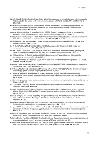 REFERENCES

Kühn S, Cabot E, Christ A, Capstick M and Kuster N (2009b). Assessment of the radio-frequency electromagnetic
fields induced in the human body from mobile phones used with hands-free kits. Phys Med Biol, 54(18),
5493–508.
Kuster N and Schönborn F (2000). Recommended minimal requirements and development guidelines for
exposure setups of bio-experiments addressing the health risk concern of wireless communications.
Bioelectromagnetics, 21, 508–14.
Kuster N, Schuderer J, Christ A, Futter P and Ebert S (2006). Guidance for exposure design of human studies
addressing health risk evaluations of mobile phones. Bioelectromagnetics, 27(7), 524–9.
Laakso I, Ilvonen S and Uusitupa T (2007). Performance of convolutional PML absorbing boundary conditions in
finite-difference time-domain SAR calculations. Phys Med Biol, 52, 7183–92.
Laval L, Leveque P and Jecko B (2000). A new in vitro exposure device for the mobile frequency of 900 MHz.
Bioelectromagnetics, 21, 255–63.
Lee A, Choi WY, Chung MS, Choi HD and Choi JI (2006). Development of Korean male body model for
computational dosimetry. ETRI J, 2(1), 107–10.
Lee A-K, Choi H-D and Choi J-I (2007). Study on SARs in head models with different shapes by age using SAM
model for mobile phone exposure at 835 MHz. IEEE Trans Electromagn Compat, 49(2), 302–12.
Lee AK, Byun JK, Park JS, Choi HD and Yun JH (2009). Development of 7-year-old Korean child model for
computational dosimetry. ETRI J, 31(2), 237–9.
Lee C, Lee C, Williams JL and Bolch WE (2006). Whole-body voxel phantoms of paediatric patients – UF Series B.
Phys Med Biol, 51, 4649–61.
Leveque P, Dale C, Veyret B and Wiart J (2004). Dosimetric analysis of a 900-MHz rat head exposure system. IEEE
Trans Microw Theory Tech, 52(8), 2076–83.
Li D, Meaney PM, Raynolds T, Pendergrass SA, Fanning MW and Paulsen KD (2004). Parallel-detection microwave
spectroscopy system for breast imaging. Rev Sci Instrum, 75, 2305–13.
Li X, Davis SK, Hagness SC and Van Veen BD (2004). Microwave imaging via space-time beamforming:
experimental investigation of tumor detection in multilayer breast phantoms. IEEE Trans Microw Theory Tech,
52, 1856–65.
Lin JC (2002). Space solar-power stations, wireless power transmissions, and biological implications. IEEE Microw
Magazine, 3, 36–42.
Lin JC and Wang ZW (2007). Hearing of microwave pulses by humans and animals: effects, mechanism and
thresholds. Health Phys, 92, 621–8.
Lopresto V, Pinto R, De Vita A, Mancini S, Galloni P, Marino C, et al (2007). Exposure setup to study potential
adverse effects at GSM 1800 and UMTS frequencies on the auditory systems of rats. Radiat Prot Dosim,
123(4), 473–82.
Lotz GW, Rinsky RA and Edwards RD (1995). Occupational Exposure of Police Officers to Microwave Radiation
from Traffic Radar Devices. Washington DC, National Institute for Occupational Safety and Health,
NTIS PB95-261350.
Loughran SP, Wood AW, Barton JM, Croft RJ, Thompson B and Stough C (2005). The effect of electromagnetic
fields emitted by mobile phones on human sleep. Neuroreport, 16, 1973–6.
Loughran SP, McKenzie RJ, Anderson V, McIntosh RL and Croft RJ (2008). Comment on dosimetric evaluation and
comparison of different RF exposure apparatuses used in human volunteer studies. Bioelectromagnetics,
29(3), 242–3.
McIntosh RL, Deppeler L, Oliva M, Parente J, Tambuwala F, Turner S, et al (2010). Comparison of radiofrequency
exposure of a mouse dam and foetuses at 900 MHz. Phys Med Biol, 55, N111–22.
McKenzie DR, Yin Y and Morrell S (1998). Childhood incidence of acute lymphoblastic leukaemia and exposure to
broadcast radiation in Sydney – a second look. Aust NZ J Public Health, 22, 360–67.
Mackowiac PA, Wasserman SS and Levine MM (1992). A critical appraisal of 98.6F, the upper limit of the normal
body temperature, and other legacies of Carl Reinhold August Wunderlich. JAMA, 268, 1578–80.

75

 