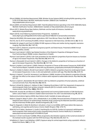 REFERENCES

Ofcom (2006b). UK Interface Requirement 2006. Wireless Access Systems (WAS) including RLANs operating in the
5150–5725 MHz Band. 98/34/EC Notification Number: 2006/421/UK. Available at
http://stakeholders.ofcom.org.uk
Ofcom (2007). UK Interface Requirement 2007. Fixed Broadband Services operating in the 5725–5850 MHz Band.
98/34/EC Notification Number: 2006/422/UK. Available at http://stakeholders.ofcom.org.uk
Ofcom (2011). Mobile Phone Base Stations, Sitefinder and the Audit of Emissions. Available at
www.ofcom.org.uk/sitefinder/
Ofgem (2010). Smart Metering Implementation Programme . Available at
www.ofgem.gov.uk/Pages/MoreInformation.aspx?docid=40&refer=e-serve/sm/Documentation
Osepchuk JM (2002). Microwave power applications. IEEE Trans Microw Theory Tech, 50, 975–85.
Park HG, Han SI, Oh SY and Kang HS (2005). Cellular responses to mild heat stress. Cell Mol Life Sci, 62, 10–23.
Pediaditis M, Leitgeb N and Chech R (2008). RF-EMF exposure of fetus and mother during magnetic resonance
imaging. Phys Med Biol, 53, 7187–95.
Peyman A (2011). Dielectric properties of pregnancy-specific and foetal tissues. Presented at BEMS Annual
Meeting Halifax, Canada.
Peyman A and Gabriel C (2003). Age Related Variation of the Dielectric Properties of Biological Tissues.
Final Technical Report PRX88. London, Department of Health.
Peyman A and Gabriel C (2010). Cole–Cole parameters for the dielectric properties of porcine tissues as a function
of age at microwave frequencies. Phys Med Biol, 55, N413–19.
Peyman A, Rezazadeh AA and Gabriel C (2001). Changes in the dielectric properties of rat tissue as a function of
age at microwave frequencies. Phys Med Biol, 46, 1617–29.
Peyman A, Holden S and Gabriel C (2005). Dielectric Properties of Tissues at Microwave Frequencies, RUM3 MTHR
Final Technical Report. Available at www.mthr.org.uk/research_projects/documents/Rum3FinalReport.pdf
Peyman A, Holden SJ, Watts S, Perrott R and Gabriel C (2007). Dielectric properties of porcine cerebrospinal tissues
at microwave frequencies: in vivo, in vitro and systematic variation with age. Phys Med Biol, 52, 2229–45.
Peyman A, Gabriel C, Grant EH, Vermeeren G and Martens L (2009). Variation of the dielectric properties of tissues
with age: the effect on the values of SAR in children when exposed to walkie-talkie devices. Phys Med Biol, 54,
227–41.
Peyman A, Gabriel C, Benedickter HR and Fröhlich J (2011a). Dielectric properties of human placenta, umbilical
cord and amniotic fluid. Phys Med Biol, 56, N93–8.
Peyman A, Khalid M, Calderon C, Addison D, Mee T, Maslanyj M and Mann S (2011b). Assessment of exposure to
electromagnetic fields from wireless computer networks (Wi-Fi) in schools; results of laboratory
measurements. Health Phys, 100(6), 594–612.
Pickard WF, Straube WL and Moros EG (2000). Experimental and numerical determination of SAR distributions
within culture flasks in a dielectric loaded radial transmission line. IEEE Trans Biomedical Eng, 47, 202–8.
Radiocommunications Agency (2003). Base Stations Audit. Available at www.radio.gov.uk
Radon K, Spegel H, Meyer N, Klein J, Brix J, Wiedenhofer A, et al (2006). Personal dosimetry of exposure to mobile
telephone base stations? An epidemiologic feasibility study comparing the Maschek dosimeter prototype
and the Antennesa SP-090 system. Bioelectromagnetics, 27, 77–81.
Regel SJ, Negovetic S, Röösli M, Berdiñas V, Schuderer J, Huss A, et al (2006). UMTS base station-like exposure,
well-being, and cognitive performance. Environ Health Perspect, 114, 1270–75.
Röösli M, Frei P, Bolte J, Neubauer G, Cardis E, Feychting M, et al (2010). Conduct of a personal radiofrequency
electromagnetic field measurement study: proposed study protocol. Environ Health, 9, 23. Available at
www.ehjournal.net/content/pdf/1476-069x-9-23.pdf
Samaras T, Christ A and Kuster N (2006). Effects of geometry discretization aspects on the numerical solution of
the bioheat transfer equation with the FDTD technique. Phys Med Biol, 51, N221–9.
Schelkshorn S, Tejero S and Detlefsen J (2007). Exposure setup for animal experiments using a parabolic reflector.
Radiat Prot Dosim, 124(1), 27–30.

77

 