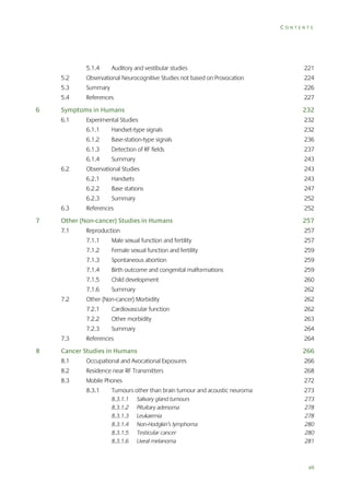 CONTENTS

5.1.4

Auditory and vestibular studies

221

5.2

224

5.3

Summary

226

5.4

6

Observational Neurocognitive Studies not based on Provocation
References

227

Symptoms in Humans

232

6.1

Experimental Studies

232

6.1.1

Handset-type signals

232

6.1.2

Base-station-type signals

236

6.1.3

Detection of RF fields

237

6.1.4

Summary

243

6.2

Handsets

243

6.2.2

Base stations

247

6.2.3

7

243

6.2.1

6.3

Observational Studies

Summary

252

References

252

Other (Non-cancer) Studies in Humans

257

7.1

Reproduction

257

7.1.1

Male sexual function and fertility

257

7.1.2

Female sexual function and fertility

259

7.1.3

Spontaneous abortion

259

7.1.4

Birth outcome and congenital malformations

259

7.1.5

Child development

260

7.1.6

262

Cardiovascular function

262

Other morbidity

263

7.2.3

8

262

7.2.2
7.3

Summary

Other (Non-cancer) Morbidity
7.2.1

7.2

Summary

264

References

264

Cancer Studies in Humans

266

8.1

Occupational and Avocational Exposures

266

8.2

Residence near RF Transmitters

268

8.3

Mobile Phones

272

8.3.1

Tumours other than brain tumour and acoustic neuroma

273

8.3.1.1
8.3.1.2
8.3.1.3
8.3.1.4
8.3.1.5
8.3.1.6

273
278
278
280
280
281

Salivary gland tumours
Pituitary adenoma
Leukaemia
Non-Hodgkin’s lymphoma
Testicular cancer
Uveal melanoma

vii

 