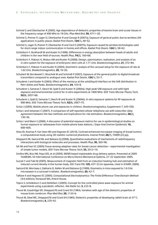 2

EXPOSURES, INTERACTION MECHANISMS, DOSIMETRY AND SOURCES

Schmid G and Überbacher R (2005). Age dependence of dielectric properties of bovine brain and ocular tissues in
the frequency range of 400 MHz to 18 GHz. Phys Med Biol, 50, 4711–20.
Schmid G, Preiner P, Lager D, Überbacher R and George R (2007a). Exposure of general public due to wireless LAN
applications in public places. Radiat Prot Dosim, 124(1), 48–52.
Schmid G, Lager D, Preiner P, Überbacher R and Cecil S (2007b). Exposure caused by wireless technologies used
for short-range indoor communication in homes and offices. Radiat Prot Dosim, 124(1), 58–62.
Schönborn F, Burkhardt M and Kuster N (1998). Differences in energy absorption between heads of adults and
children in the near field of sources. Health Phys, 74(2), 160–68.
Schönborn F, Pokovic K, Wobus AM and Kuster N (2000). Design, optimization, realization, and analysis of an
in vitro system for the exposure of embryonic stem cells at 1.71 GHz. Bioelectromagnetics, 21, 372–84.
Schönborn F, Pokovic K and Kuster N (2004). Dosimetric analysis of the carousel setup for the exposure of rats at
1.62 GHz. Bioelectromagnetics, 25, 16–26.
Schubert M, Bornkessel C, Wuschek M and Schimdt P (2007). Exposure of the general public to digital broadcast
transmitters compared to analogue ones. Radiat Prot Dosim, 124(1), 53–7.
Schuderer J and Kuster N (2003). Effect of the meniscus at the solid/liquid interface on the SAR distribution in
Petri dishes and flasks. Bioelectromagnetics, 24, 103–8.
Schuderer J, Samaras T, Oesch W, Spät D and Kuster N (2004a). High peak SAR exposure unit with tight
exposure and environmental control for in vitro experiments at 1800 MHz. IEEE Trans Microw Theory Tech,
52(8), 2057–66.
Schuderer J, Spät D, Samaras T, Oesch W and Kuster N (2004b). In vitro exposure systems for RF exposures at
900 MHz. IEEE Trans Microw Theory Tech, 52(8), 2067–75.
Schüz J (2005). Mobile phone use and exposures in children. Bioelectromagnetics, Supplement 7, S45–S50.
Schüz J and Johansen C (2007). A comparison of self-reported cellular telephone use with subscriber data:
agreement between the two methods and implications for risk estimation. Bioelectromagnetics, 28(2),
130–36.
Schüz J and Mann S (2000). A discussion of potential exposure metrics for use in epidemiological studies on
human exposure to radiowaves from mobile phone base stations. J Expo Anal Environ Epidemiol, 10,
600–605.
Shea JD, Kosmas P, Van Veen BD and Hagness SC (2010). Contrast-enhanced microwave imaging of breast tumors:
a computational study using 3D realistic numerical phantoms. Inverse Probl, 26(7), 74009 (22 pp).
Sheppard AR, Swicord ML and Balzano Q (2008). Quantitative evaluations of mechanisms of radiofrequency
interactions with biological molecules and processes. Health Phys, 95, 365–96.
Sill JM and Fear EC (2005) Tissue sensing adaptive radar for breast cancer detection – experimental investigation
of simple tumor models. IEEE Trans Microw Theory Tech, 53, 3312–19.
Smitha MN, Roa AM, Popa DO, et al (2005). MEMS-based implantable drug delivery system. Presented at 2005
TexMEMS, VII International Conference on Micro Electro Mechanical Systems, 21–22 September 2005.
Suzuki Y and Taki M (2005). Measurement of magnetic field from an induction heating hob and estimation of
induced current density in the human body. IEEJ Trans FM, 125, 427–33 (in Japanese, cited in ICNIRP, 2009).
Swicord M, Morrissey J, Zakharia D, Ballen M and Balzano Q (1999). Dosimetry in mice exposed to 1.6 GHz
microwaves in a carousel irradiator. Bioelectromagnetics, 20, 42–7.
Taflove A and Hagness SC (2005). Computational Electrodynamics: The Finite-Difference Time-Domain Method
(3rd edition). Norwood MA, Artech House.
Tejero S, Schelkshorn S and Detlefsen J (2005). Concept for the controlled plane wave exposure for animal
experiments using a parabolic reflector. Adv Radio Sci, 3, 233–8.
Thurai M, Goodridge VD, Sheppard RJ and Grant EH (1984). Variation with age of the dielectric properties of
mouse brain cerebrum. Phys Med Biol, 29, 1133–6.
Thurai M, Steel MC, Sheppard RJ and Grant EH (1985). Dielectric properties of developing rabbit brain at 37°C.
Bioelectromagnetics, 6, 235–42.

78

 