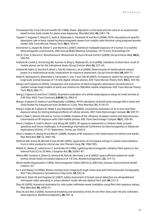REFERENCES

Tinniswood AD, Furse CM and Gandhi OP (1998), Power deposition in the head and the neck of an anatomically
based human body model for plane wave exposures. Phys Med Biol, 43, 2361–78.
Togashi T, Nagaoka T, Kikuchi S, Saito K, Watanabe S, Takahashi M and Ito K (2008). FDTD calculations of specific
absorption rate in fetus caused by electromagnetic waves from mobile radio terminal using pregnant woman
model. IEEE Trans Microw Theory Tech, 56(2), 554–9.
Vermeeren G, Joseph W, Olivier C and Martens L (2007). Statistical multipath exposure of a human in a realistic
electromagnetic environment, 29th Annual BEMS Meeting, Kanazawa, 10–15 June, Proceedings CD.
Viel JF, Clerc S, Barrera C, Rymzhanova R, Moissonnier M, Hours M and Cardis E (2009). Occup Environ Med, 66(8),
550–56.
Vrijheid M, Cardis E, Armstrong BK, Auvinen A, Berg G, Blaasaas KG, et al (2006). Validation of short term recall of
mobile phone use for the Interphone study. Occup Environ Med, 63, 237–43.
Vrijheid M, Mann S, Vecchia P, Wiart J, Taki M, Ardoino L, et al (2009). Determinants of mobile phone output
power in a multinational study: implications for exposure assessment. Occup Environ Med, 66, 664–71.
Wake K, Mukoyama A, Watanabe S, Yamanaka Y, Uno T and Taki M (2007). An exposure system for long-term and
large-scale animal bioassay of 1.5-GHz digital cellular phones. IEEE Trans Microw Theory Tech, 55(2), 343–50.
Wang J and Fujiwara O (2003). Comparison and evaluation of electromagnetic absorption characteristics in
realistic human head models of adult and children for 900-MHz mobile telephones. IEEE Trans Microw Theory
Tech, 51(3), 966–71.
Wang J, Fujiwara O and Ono T (2002). Dosimetry evaluation of a whole body exposure setup for small animals at
2.45 GHz. IEICE Trans Commun, E-85-B(12), 2963–5.
Wang J, Fujiwara O, Kodera S and Watanabe S (2006a). FDTD calculation of whole body average SAR in adult and
child models for frequencies from 30 MHz to 3 GHz. Phys Med Biol, 51, 4119–27.
Wang J, Fujita M, Fujiwara O, Wake K and Watanabe S (2006b). Uncertainty evaluation of an in vivo near-field
exposure setup for testing biological effects of cellular phones. IEEE Trans Electromagn Compat, 48, 545–51.
Wiart J, Dale C, Bosisio AD and Le Cornec A (2000). Analysis of the influence of power control and discontinuous
transmission on RF exposure with GSM mobile phones. IEEE Trans Electromagn Compat, 42(4), 376–85.
Wiart J, Hadjem A, Gadi N, Bloch I and Wong MF (2007). RF exposure assessment in children head: present
questions and future challenges. In Proceedings International Conference on Electromagnetics in Advanced
Applications (ICEAA), 17–21 September, Torino, pp 1034–5.
Wiart J, Hadjem A, Wong M and Bloch I (2008). Analysis of RF exposure in the head tissues of children and adults.
Phys Med Biol, 53(13), 3681–95.
Williams MR, Knaut M, Bérubé D and Oz MC (2002). Application of microwave energy in cardiac tissue ablation:
from in vitro analysis to clinical use. Ann Thoracic Surg, 74, 1500–505.
Willett JC, Bailey JC, Leteinturier C and Krider EP (1990). Lightning electromagnetic radiation field spectra in the
interval from 0.2 to 20 MHz. J Geophys Res, 95, 20367–87.
Wilson BW, Faraone A, Sheen D, Swicord M, Park W, Morrissey J, et al (2002). Space efficient system for small
animal, whole body microwave exposure at 1.6 GHz. Bioelectromagnetics, 23, 127–31.
World Health Organization (1993). Electromagnetic Fields (300 Hz to 300 GHz). Geneva, Environmental Health
Criteria 137.
Xu Y and Wang L-H (2006). Rhesus monkey brain imaging through intact skull with thermoacoustic tomography.
IEEE Trans Ultrasonics Ferroelectrics Freq Contr, 53, 542–8.
Zastrow E, Davis SK and Hagness SC (2007). Safety assessment of breast cancer detection via ultrawideband
microwave radar operating in pulse-radiation mode. Microw Optical Tech Lett, 49, 221–5.
Zhao JX (2005). Numerical dosimetry for cells under millimeter-wave irradiation using Petri dish exposure setups.
Phys Med Biol, 50, 3405–21.
Zhao JX and Wei Z (2005). Numerical modeling and dosimetry of the 35 mm Petri dish under 46 GHz millimetre
wave exposure. Bioelectromagnetics, 26, 481–8.

79

 