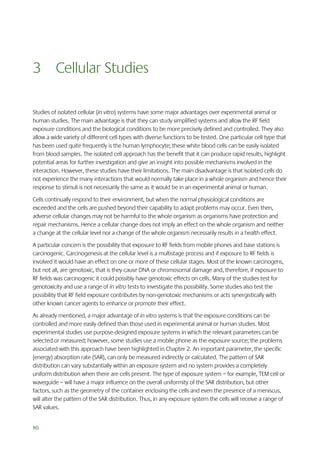 3 Cellular Studies
Studies of isolated cellular (in vitro) systems have some major advantages over experimental animal or
human studies. The main advantage is that they can study simplified systems and allow the RF field
exposure conditions and the biological conditions to be more precisely defined and controlled. They also
allow a wide variety of different cell types with diverse functions to be tested. One particular cell type that
has been used quite frequently is the human lymphocyte; these white blood cells can be easily isolated
from blood samples. The isolated cell approach has the benefit that it can produce rapid results, highlight
potential areas for further investigation and give an insight into possible mechanisms involved in the
interaction. However, these studies have their limitations. The main disadvantage is that isolated cells do
not experience the many interactions that would normally take place in a whole organism and hence their
response to stimuli is not necessarily the same as it would be in an experimental animal or human.
Cells continually respond to their environment, but when the normal physiological conditions are
exceeded and the cells are pushed beyond their capability to adapt problems may occur. Even then,
adverse cellular changes may not be harmful to the whole organism as organisms have protection and
repair mechanisms. Hence a cellular change does not imply an effect on the whole organism and neither
a change at the cellular level nor a change of the whole organism necessarily results in a health effect.
A particular concern is the possibility that exposure to RF fields from mobile phones and base stations is
carcinogenic. Carcinogenesis at the cellular level is a multistage process and if exposure to RF fields is
involved it would have an effect on one or more of these cellular stages. Most of the known carcinogens,
but not all, are genotoxic, that is they cause DNA or chromosomal damage and, therefore, if exposure to
RF fields was carcinogenic it could possibly have genotoxic effects on cells. Many of the studies test for
genotoxicity and use a range of in vitro tests to investigate this possibility. Some studies also test the
possibility that RF field exposure contributes by non-genotoxic mechanisms or acts synergistically with
other known cancer agents to enhance or promote their effect.
As already mentioned, a major advantage of in vitro systems is that the exposure conditions can be
controlled and more easily defined than those used in experimental animal or human studies. Most
experimental studies use purpose-designed exposure systems in which the relevant parameters can be
selected or measured; however, some studies use a mobile phone as the exposure source; the problems
associated with this approach have been highlighted in Chapter 2. An important parameter, the specific
(energy) absorption rate (SAR), can only be measured indirectly or calculated. The pattern of SAR
distribution can vary substantially within an exposure system and no system provides a completely
uniform distribution when there are cells present. The type of exposure system – for example, TEM cell or
waveguide – will have a major influence on the overall uniformity of the SAR distribution, but other
factors, such as the geometry of the container enclosing the cells and even the presence of a meniscus,
will alter the pattern of the SAR distribution. Thus, in any exposure system the cells will receive a range of
SAR values.
80

 