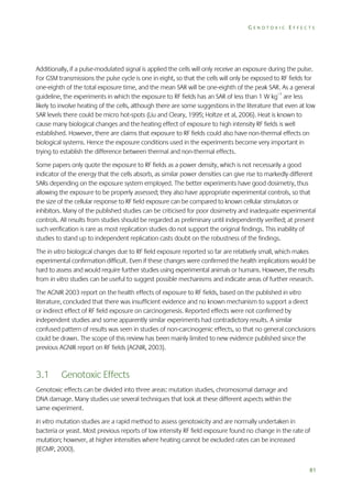 GENOTOXIC EFFECTS

Additionally, if a pulse-modulated signal is applied the cells will only receive an exposure during the pulse.
For GSM transmissions the pulse cycle is one in eight, so that the cells will only be exposed to RF fields for
one-eighth of the total exposure time, and the mean SAR will be one-eighth of the peak SAR. As a general
guideline, the experiments in which the exposure to RF fields has an SAR of less than 1 W kg–1 are less
likely to involve heating of the cells, although there are some suggestions in the literature that even at low
SAR levels there could be micro hot-spots (Liu and Cleary, 1995; Holtze et al, 2006). Heat is known to
cause many biological changes and the heating effect of exposure to high intensity RF fields is well
established. However, there are claims that exposure to RF fields could also have non-thermal effects on
biological systems. Hence the exposure conditions used in the experiments become very important in
trying to establish the difference between thermal and non-thermal effects.
Some papers only quote the exposure to RF fields as a power density, which is not necessarily a good
indicator of the energy that the cells absorb, as similar power densities can give rise to markedly different
SARs depending on the exposure system employed. The better experiments have good dosimetry, thus
allowing the exposure to be properly assessed; they also have appropriate experimental controls, so that
the size of the cellular response to RF field exposure can be compared to known cellular stimulators or
inhibitors. Many of the published studies can be criticised for poor dosimetry and inadequate experimental
controls. All results from studies should be regarded as preliminary until independently verified; at present
such verification is rare as most replication studies do not support the original findings. This inability of
studies to stand up to independent replication casts doubt on the robustness of the findings.
The in vitro biological changes due to RF field exposure reported so far are relatively small, which makes
experimental confirmation difficult. Even if these changes were confirmed the health implications would be
hard to assess and would require further studies using experimental animals or humans. However, the results
from in vitro studies can be useful to suggest possible mechanisms and indicate areas of further research.
The AGNIR 2003 report on the health effects of exposure to RF fields, based on the published in vitro
literature, concluded that there was insufficient evidence and no known mechanism to support a direct
or indirect effect of RF field exposure on carcinogenesis. Reported effects were not confirmed by
independent studies and some apparently similar experiments had contradictory results. A similar
confused pattern of results was seen in studies of non-carcinogenic effects, so that no general conclusions
could be drawn. The scope of this review has been mainly limited to new evidence published since the
previous AGNIR report on RF fields (AGNIR, 2003).

3.1

Genotoxic Effects

Genotoxic effects can be divided into three areas: mutation studies, chromosomal damage and
DNA damage. Many studies use several techniques that look at these different aspects within the
same experiment.
In vitro mutation studies are a rapid method to assess genotoxicity and are normally undertaken in
bacteria or yeast. Most previous reports of low intensity RF field exposure found no change in the rate of
mutation; however, at higher intensities where heating cannot be excluded rates can be increased
(IEGMP, 2000).
81

 
