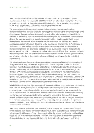 3

CELLULAR STUDIES

Since 2003, there have been only a few mutation studies published. None has shown increased
mutation rates. Bacteria were exposed to 900 MHz with SAR values from 0.22 mW kg–1 to 4 W kg–1 for
up to 48 hours (Belloni et al, 2005; Chang et al, 2005) and to 2.45 GHz at SAR values ranging from
5–200 W kg–1 (Koyama et al, 2007) without increasing the mutation rate.
The main methods used to investigate chromosomal damage are chromosomal aberrations,
micronucleus formation and sister chromatid exchange; these methods detect fairly gross changes to the
chromosomes. Chromosomal aberrations can be seen using light microscopy and are thought to be
indicative of genotoxicity. They can accumulate in non-dividing cells but may be lost in cells undergoing
division. The consequence of these aberrations is unclear, but they may be associated with cancer,
developmental abnormalities or miscarriage. Micronucleus formation, the occurrence of cells with
additional, unusually small nuclei, is thought to be the consequence of breaks in the DNA. Estimation of
the frequency of micronucleus formation as a result of chromosomal damage is quite sensitive as
micronucleus formation can accumulate, particularly in non-dividing cells. However, micronuclei also
occur in normal cells, making the interpretation of experiments more difficult. Sister chromatid exchange,
the switching of DNA from one part of a chromosome to another, is an early marker of genotoxic effects
and is believed to be due to the replication of damaged DNA. It is a widely used and accepted test
of genotoxicity.
The favoured procedure for assessing DNA damage was the comet assay (single cell gel electrophoresis
assay), but more recently the detection of gamma-H2AX histone has proved a useful and sensitive
technique. These techniques detect more subtle changes of DNA strand breaks. The comet assay is a
method for measuring DNA strand breaks in individual cells and is used to assess DNA damage. The
damaged DNA migrates during electrophoresis out of the nucleus towards the anode; the resulting
comet-like appearance is visualised microscopically by fluorescent staining of the DNA. Detection of
gamma-H2AX, a phosphorylated histone, is an early indicator of DNA double strand breaks. Gamma-H2AX
is required for the repair of double strand DNA breaks and its presence is detected by specific antibodies;
this method is a more sensitive detector of damage than the comet assay.
AGNIR (2003) concluded that there was no overall, convincing evidence to support the view that exposure
to RF fields was directly carcinogenic or that it promoted other carcinogenic agents. The results of
experiments used to assess for genotoxicity were mostly negative, in that there was no increase in the
rate of cell proliferation, cell transformation, mutation rate or sister chromatid exchange. Only one study
found an increase in chromosomal aberrations and another reported that there was DNA damage
through synergy with a genotoxic agent, although surprisingly only at one dose of the agent. The results
from the micronucleus assays were variable, with no consistent pattern of results. Even in experiments
where micronuclei occurred their importance to human health was unclear as there is a natural incidence
of micronuclei in normal cells.
Since 2003 many new studies have been published (Table 3.1); several use the same type of cells and
similar exposures thus allowing comparison between results. Some studies have used human lymphocytes
to investigate RF field exposure. These cells are easy to obtain by venipuncture from the peripheral blood
supply and can be maintained in culture for a few days. Their involvement in the immune system and
their role in leukaemia make them suitable targets for studying the effects of exposure to RF fields.

82

 